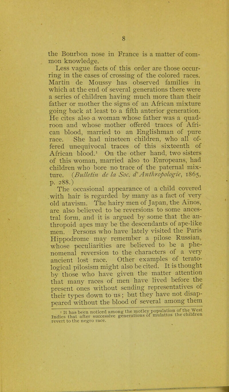 the Bourbon nose in France is a matter of com- mon knowledge. L,ess vague facts of this order are those occur- ring in the cases of crossing of the colored races. Martin de Moussy has observed families in which at the end of several generations there were a series of children having much more than their father or mother the signs of an African mixture going back at least to a fifth anterior generation. He cites also a woman whose father was a quad- roon and whose mother offered traces of Afri- can blood, married to an Englishman of pure race. She had nineteen children, who all of- fered unequivocal traces of this sixteenth of African blood.1 On the other hand, two sisters of this woman, married also to Europeans, had children who bore no trace of the paternal mix- ture. {Bulletin de la Soc. a'Anthropologic, 1865, p. 288.) The occasional appearance of a child covered with hair is regarded by many as a fact of very old atavism. The hairy men of Japan, the Ainos, are also believed to be reversions to some ances- tral form, and it is argued by some that the an- thropoid apes may be the descendants of ape-like men. Persons who have lately visited the Paris Hippodrome may remember a pilose Russian, whose peculiarities are believed to be a phe- nomenal reversion to the characters of a very ancient lost race. Other examples of terato- logical pilosism might also be cited. It is thought by those who have given the matter attention that many races of men have lived before the present ones without sending representatives of their types down to us; but they have not disap- peared without the blood of several among them 1 It has been noticed among the motleypopulation.of the: West Indies that after successive generations of mulattos the children revert to the negro race.