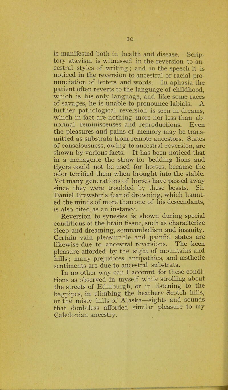 IO is manifested both in health and disease. Scrip- tory atavism is witnessed in the reversion to an- cestral styles of writing; and in the speech it is noticed in the reversion to ancestral or racial pro- nunciation of letters and words. In aphasia the patient often reverts to the language of childhood, which is his only language, and like some races of savages, he is unable to pronounce labials. A further pathological reversion is seen in dreams, which in fact are nothing more nor less than ab- normal reminiscenses and reproductions. Even the pleasures and pains of memory may be trans- mitted as substrata from remote ancestors. States of consciousness, owing to ancestral reversion, are shown by various facts. It has been noticed that in a menagerie the straw for bedding lions and tigers could not be used for horses, because the odor terrified them when brought into the stable. Yet many generations of horses have passed away since they were troubled by these beasts. Sir Daniel Brewster's fear of drowning, which haunt- ed the minds of more than one of his descendants, is also cited as an instance. Reversion to synesies is shown during special conditions of the brain tissue, such as characterize sleep and dreaming, somnambulism and insanity. Certain vain pleasurable and painful states are likewise due to ancestral reversions. The keen pleasure afforded by the sight of mountains and hills; many prejudices, antipathies, and aesthetic sentiments are due to ancestral substrata. In no other way can I account for these condi- tions as observed in myself while strolling about the streets of Edinburgh, or in listening to the bagpipes, in climbing the heathery Scotch hills, or the misty hills of Alaska—sights and sounds that doubtless afforded similar pleasure to my Caledonian ancestry.