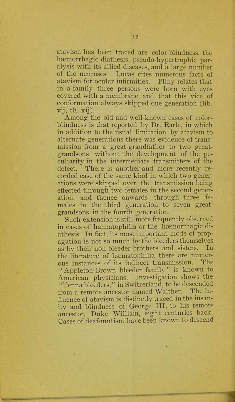 atavism has been traced are color-blindness, the haemorrhagic diathesis, pseudo-hypertrophic par- alysis with its allied diseases, and a large number of the neuroses. Lucas cites numerous facts of atavism for ocular infirmities. Pliny relates that in a family three persons were born with eyes covered with a membrane, and that this vice of conformation always skipped one generation (lib. vij, ch. xij). Among the old and well-known cases of color- blindness is that reported by Dr. Earle, in which in addition to the usual limitation by atavism to alternate generations there was evidence of trans- mission from a great-grandfather to two great- grandsons, without the development of the pe- culiarity in the intermediate transmitters of the defect. There is another and more recently re- corded case of the same kind in which two gener- ations were skipped over, the transmission being effected through two females in the second gener- ation, and thence onwards through three fe- males in the third generation, to seven great- grandsons in the fourth generation. Such extension is still more frequently observed in cases of haematophilia or the haeniorrhagic di- athesis. In fact, its most important mode of prop- agation is not so much by the bleeders themselves as by their non-bleeder brothers and sisters. In the literature of haematophilia there are numer- ous instances of its indirect transmission. The '' Appleton-Brown bleeder family '' is known to American physicians. Investigation shows the ' 'Tenna bleeders,'' in Switzerland, to be descended from a remote ancestor named Walther. The in- fluence of atavism is distinctly traced in the insan- ity and blindness of George III, to his remote ancestor, Duke William, eight centuries back. Cases of deaf-mutism have been known to descend
