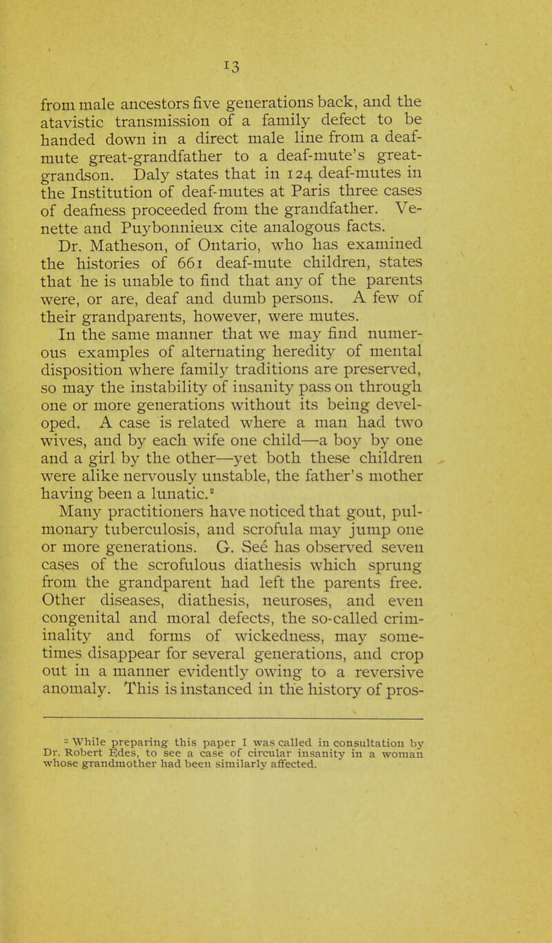 from male ancestors five generations back, and the atavistic transmission of a family defect to be handed down in a direct male line from a deaf- mute great-grandfather to a deaf-mute's great- grandson. Daly states that in 124 deaf-mutes in the Institution of deaf-mutes at Paris three cases of deafness proceeded from the grandfather. Ve- nette and Puybonnieux cite analogous facts. Dr. Matheson, of Ontario, who has examined the histories of 661 deaf-mute children, states that he is unable to find that any of the parents were, or are, deaf and dumb persons. A few of their grandparents, however, were mutes. In the same manner that we may find numer- ous examples of alternating heredity of mental disposition where family traditions are preserved, so may the instability of insanity pass on through one or more generations without its being devel- oped. A case is related where a man had two wives, and by each wife one child—a boy by one and a girl by the other—yet both these children were alike nervously unstable, the father's mother having been a lunatic.2 Many practitioners have noticed that gout, pul- monary tuberculosis, and scrofula may jump one or more generations. G. See has observed seven cases of the scrofulous diathesis which sprung from the grandparent had left the parents free. Other diseases, diathesis, neuroses, and even congenital and moral defects, the so-called crim- inality and forms of wickedness, may some- times disappear for several generations, and crop out in a manner evidently owing to a reversive anomaly. This is instanced in the history of pros- - While preparing this paper I was called in consultation by Dr. Robert Edes, to see a case of circular insanity in a woman whose grandmother had been similarly affected.