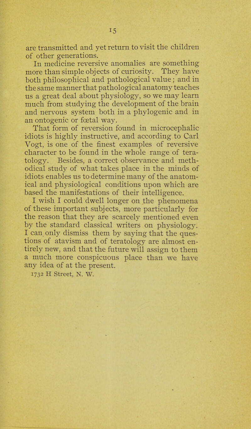 are transmitted and yet return to visit the children of other generations. In medicine reversive anomalies are something more than simple objects of curiosity. They have both philosophical and pathological value; and in the same manner that pathological anatomy teaches us a great deal about physiology, so we may learn much from studying the development of the brain and nervous system both in a phylogenic and in an ontogenic or foetal way. That form of reversion found in microcephalic idiots is highly instructive, and according to Carl Vogt, is one of the finest examples of reversive character to be found in the whole range of tera- tology. Besides, a correct observance and meth- odical study of what takes place in the minds of idiots enables us to determine many of the anatom- ical and physiological conditions upon which are based the manifestations of their intelligence. I wish I could dwell longer on the phenomena of these important subjects, more particular^ for the reason that they are scarcely mentioned even by the standard classical writers on physiology. I can only dismiss them by saying that the ques- tions of atavism and of teratology are almost en- tirely new, and that the future will assign to them a much more conspicuous place than we have any idea of at the present. 1732 H Street, N. W.