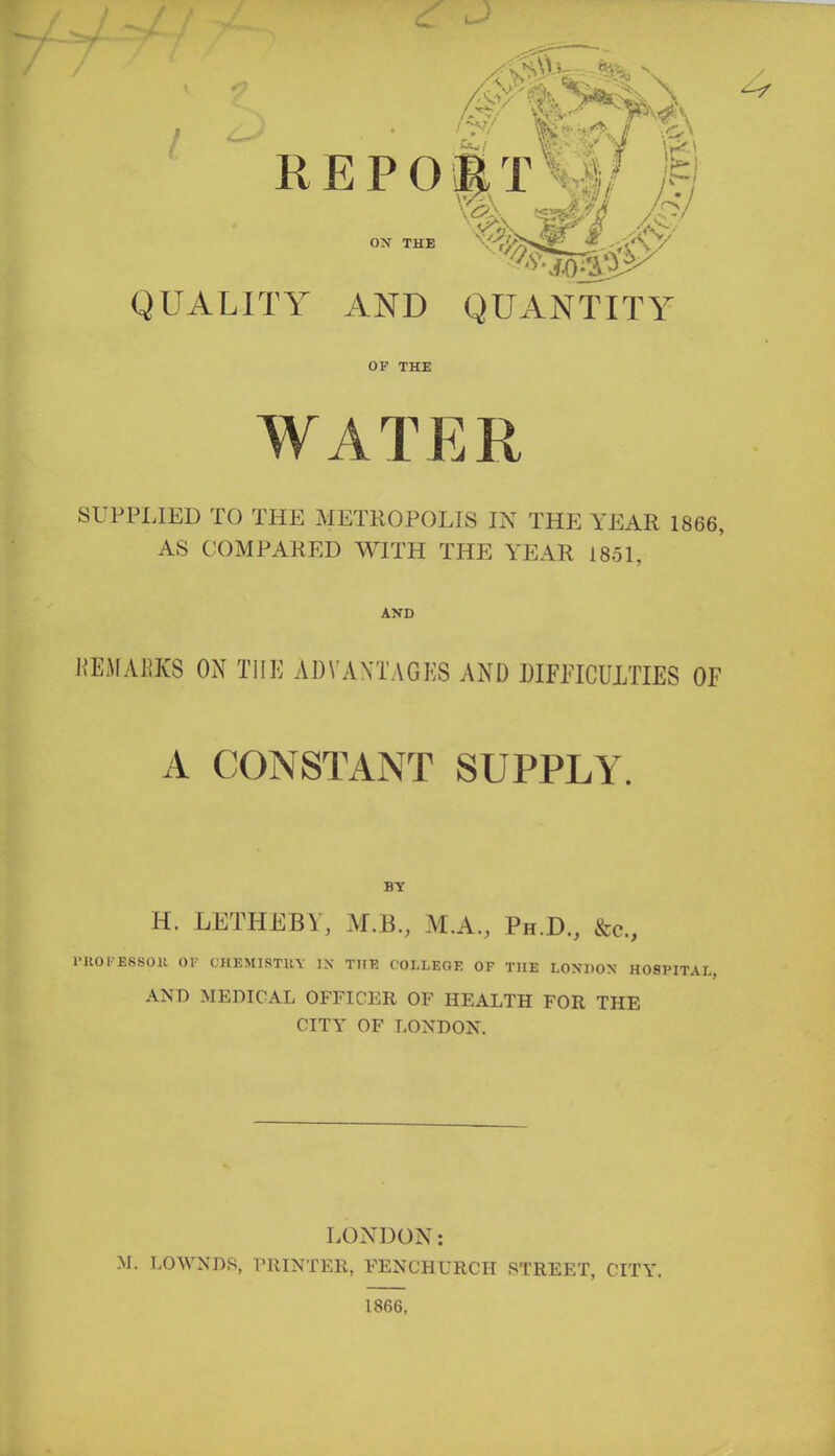 QUALITY AND QUANTITY OP THE WATER SUPPLIED TO THE METROPOLIS IN THE YEAR 1866, AS COMPARED WITH THE YEAR 1851, AND HEHABX8 ON THE ADVANTAGES AND DIFFICULTIES OF A CONSTANT SUPPLY. BY H. LETHE BY, M.B., M.A., Ph.D., &c, rilOI-ESSOU OF CHEMI8TUY IX THE COLLEGE OF THE LONDON HOSPITAL, AND MEDICAL OFFICER OF HEALTH FOR THE CITY OF LONDON. LONDON: M. LOWNDS, PRINTER, FENCHURCH STREET, CITY. 1866.