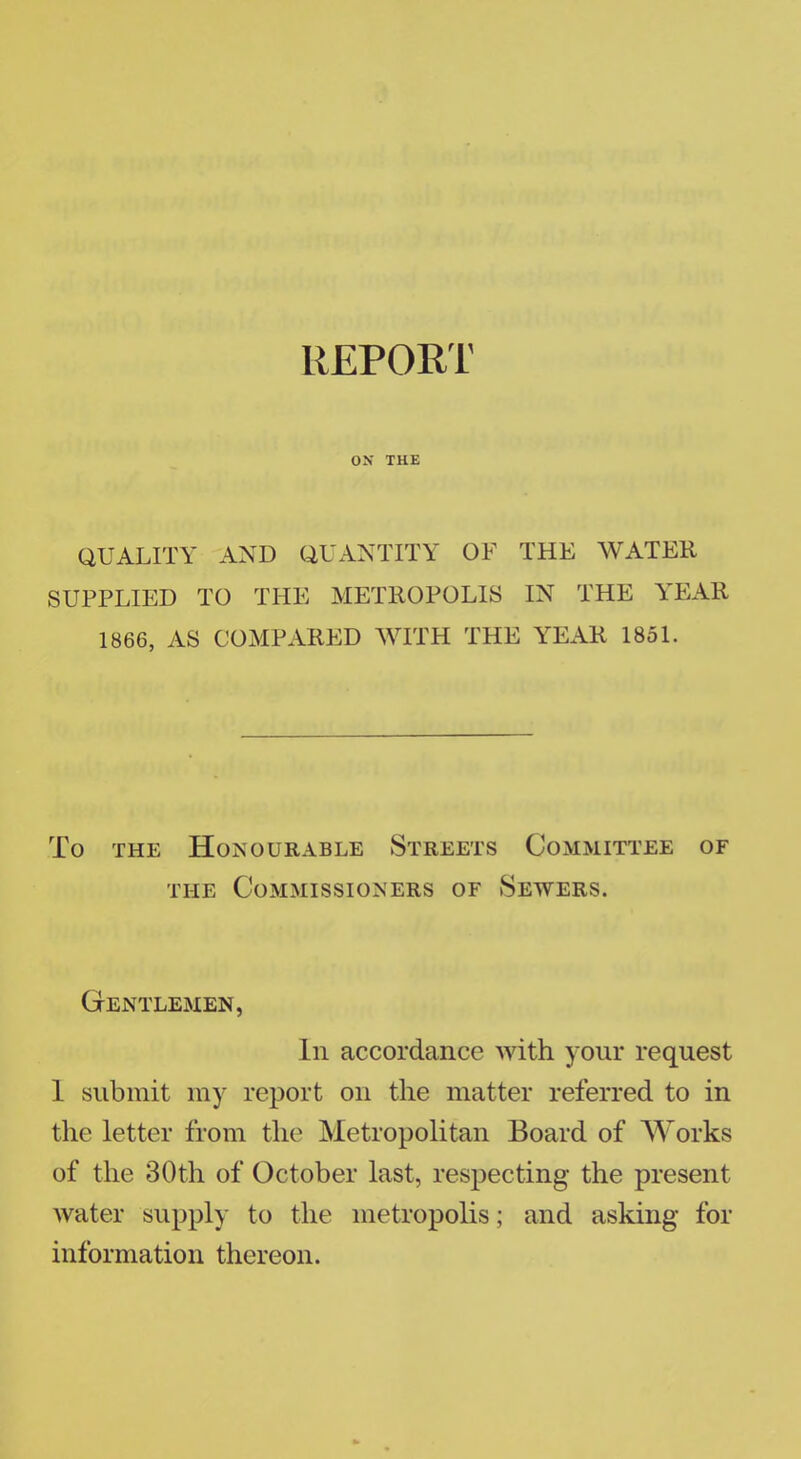 REPORT OX THE QUALITY AND QUANTITY OF THE WATER SUPPLIED TO THE METROPOLIS IN THE YEAR 1866, AS COMPARED WITH THE YEAR 1851. To the Honourable Streets Committee of the Commissioners of Sewers. Gentlemen, In accordance with your request 1 submit my report on the matter referred to in the letter from the Metropolitan Board of Works of the 30th of October last, respecting the present water supply to the metropolis; and asking for information thereon.