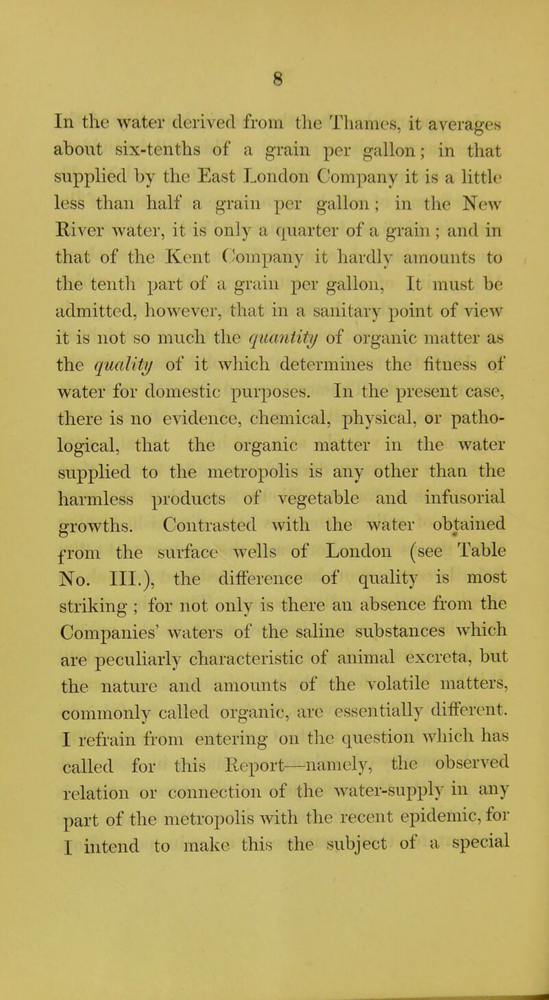 In the water derived from the Thames, it averages about six-tenths of a grain per gallon; in that supplied by the East London Company it is a little less than half a grain per gallon; in the New River water, it is only a quarter of a grain; and in that of the Kent Company it hardly amounts to the tenth part of a grain per gallon, It must be admitted, however, that in a sanitary point of view it is not so much the quantity of organic matter as the quality of it which determines the fitness of water for domestic purposes. In the present case there is no evidence, chemical, physical, or patho- logical, that the organic matter in the water supplied to the metropolis is any other than the harmless products of vegetable and infusorial growths. Contrasted with the water obtained from the surface wells of London (see Table No. III.), the difference of quality is most striking ; for not only is there an absence from the Companies' waters of the saline substances which are peculiarly characteristic of animal excreta, but the nature and amounts of the volatile matters, commonly called organic, are essentially different. I refrain from entering on the question which has called for this Report—namely, the observed relation or connection of the water-supply in any part of the metropolis with the recent epidemic, for I intend to make this the subject of a special