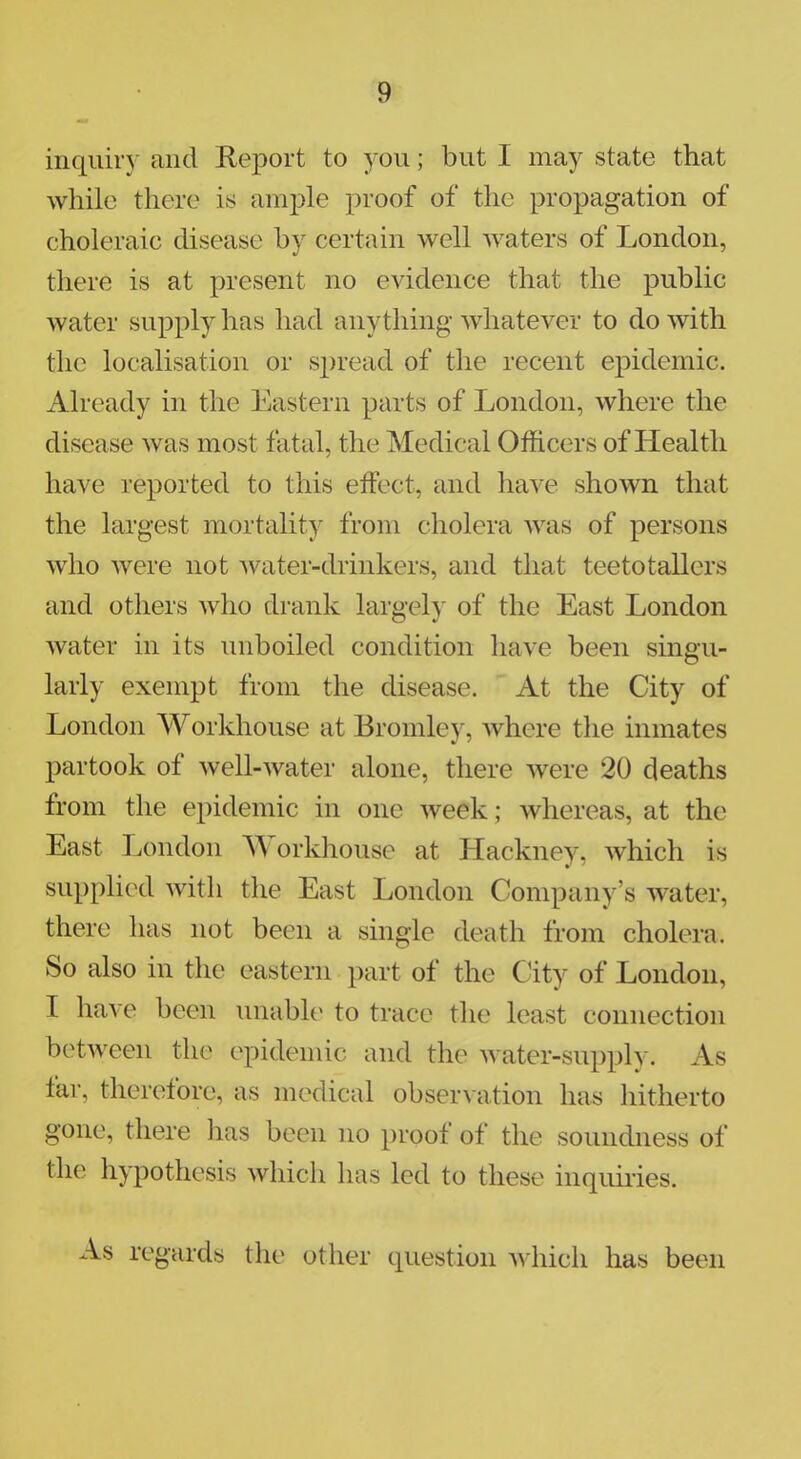 inquiry and Report to you; but I may state that while there is ample proof of the propagation of choleraic disease by certain well waters of London, there is at present no evidence that the public water supply has had anything whatever to do with the localisation or spread of the recent epidemic. Already in the Eastern parts of London, where the disease was most fatal, the' Medical Officers of Health have reported to this effect, and have shown that the largest mortality from cholera was of persons who were not water-drinkers, and that teetotallers and others who drank largely of the East London water in its unboiled condition have been singu- larly exempt from the disease. At the City of London Workhouse at Bromley, where the inmates partook of well-water alone, there were 20 deaths from the epidemic in one week; whereas, at the East London Workhouse at Hackney, which is supplied with the East London Company's water, there has not been a single death from cholera. So also in the eastern part of the City of London, I have been unable to trace the least connection between the epidemic and the water-supply. As far, therefore, as medical observation has hitherto gone, there has been no proof of the soundness of the hypothesis which has led to these inquiries. As regards the other question which has been