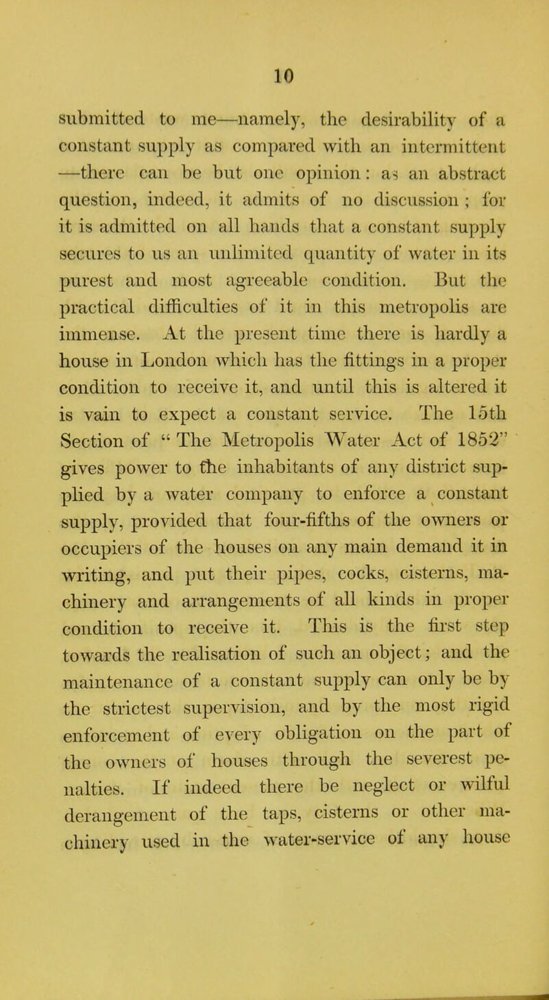 submitted to me—namely, the desirability of a constant supply as compared with an intermittent —there can be but one opinion: as an abstract question, indeed, it admits of no discussion ; for it is admitted on all hands that a constant supply secures to us an unlimited quantity of water in its purest and most agreeable condition. But the practical difficulties of it in this metropolis arc immense. At the present time there is hardly a house in London which has the fittings in a proper condition to receive it, and until this is altered it is vain to expect a constant service. The 15th Section of  The Metropolis Water Act of 1852 gives power to the inhabitants of any district sup- plied by a water company to enforce a constant supply, provided that four-fifths of the owners or occupiers of the houses on any main demand it in writing, and put their pipes, cocks, cisterns, ma- chinery and arrangements of all kinds in proper condition to receive it. This is the first step towards the realisation of such an object; and the maintenance of a constant supply can only be by the strictest supervision, and by the most rigid enforcement of every obligation on the part of the owners of houses through the severest pe- nalties. If indeed there be neglect or wilful derangement of the taps, cisterns or other ma- chinery used in the water-service of any house