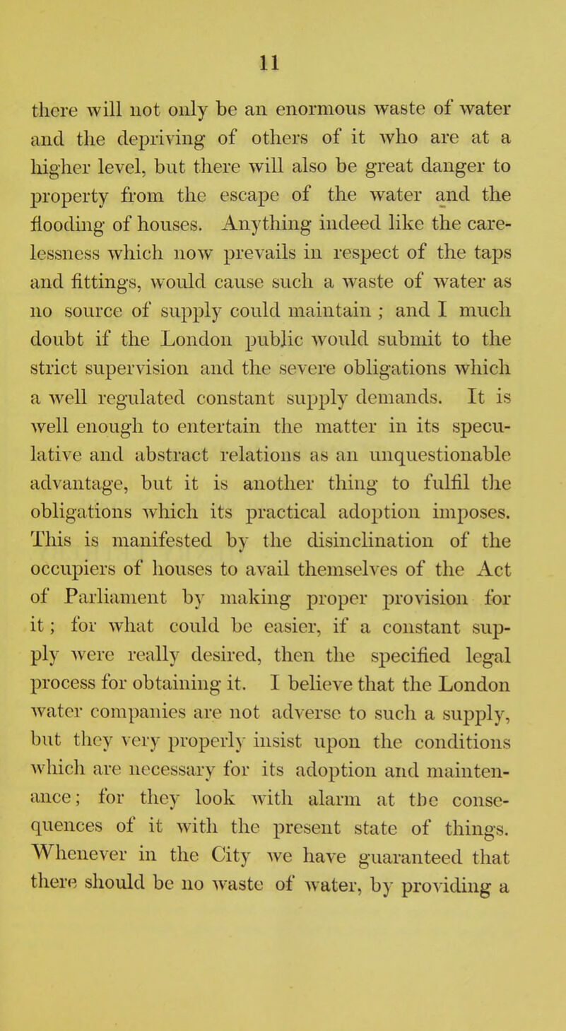 there will not only be an enormous waste of water and the depriving of others of it who are at a higher level, but there will also be great danger to property from the escape of the water and the flooding of houses. Anything indeed like the care- lessness which now prevails in respect of the taps and fittings, woidd cause such a waste of water as no source of supply could maintain ; and I much doubt if the London public would submit to the strict supervision and the severe obligations which a well regulated constant supply demands. It is well enough to entertain the matter in its specu- lative and abstract relations as an unquestionable advantage, but it is another thing to fulfil the obligations which its practical adoption imposes. This is manifested by the disinclination of the occupiers of houses to avail themselves of the Act of Parliament by making proper provision for it; for what could be easier, if a constant sup- ply were really desired, then the specified legal process for obtaining it. I believe that the London water companies are not adverse to such a supply, but they very properly insist upon the conditions which are necessary for its adoption and mainten- ance; for they look with alarm at the conse- quences of it with the present state of things. Whenever in the City we have guaranteed that there should be no waste of water, by providing a