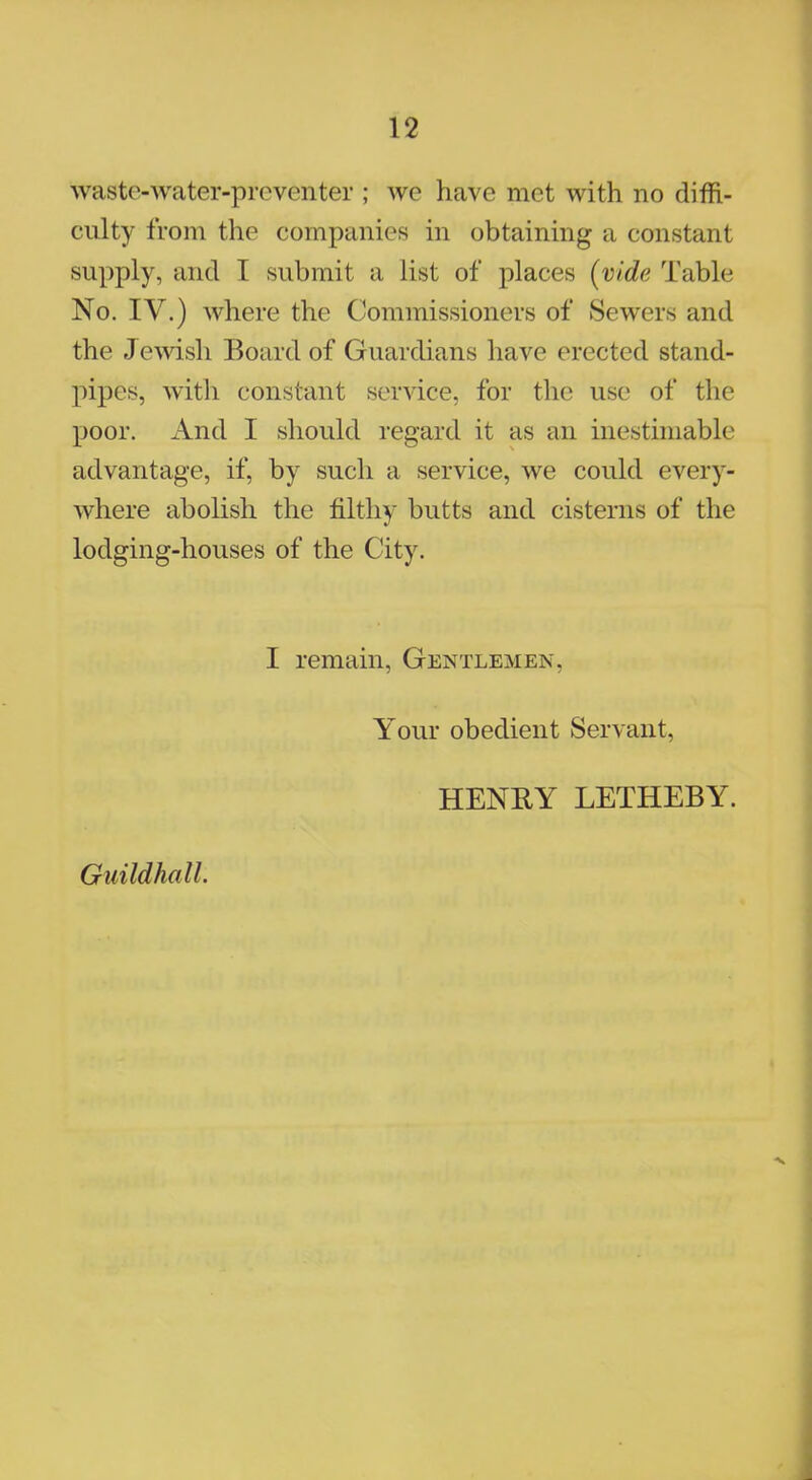 waste-water-preventer ; we have met with no diffi- culty from the companies in obtaining a constant supply, and I submit a list of places (vide Table No. IV.) where the Commissioners of Sewers and the Jewish Board of Guardians halve erected stand- pipes, with constant service, for the use of the poor. And I should regard it as an inestimable advantage, if, by such a service, we could every- where abolish the filthy butts and cisterns of the lodging-houses of the City. I remain, Gentlemen, Your obedient Servant, HENRY LETHEBY. Guildhall.