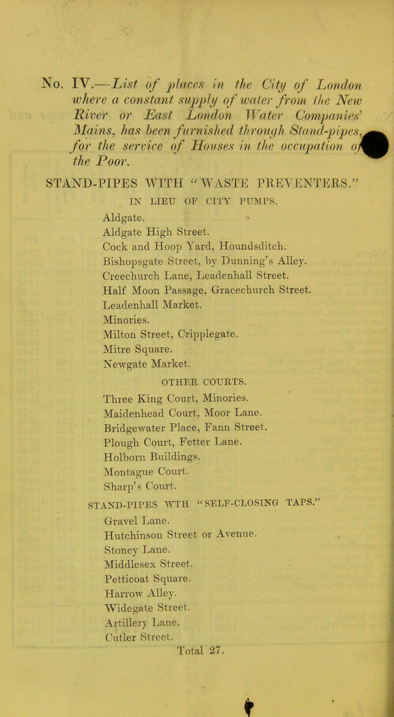 No. IV.—List of places in the City of London where a constant supply of water from the New River or Last London Water Companies Mains, has been furnished through Stand-pipes, for the service of Houses in the occupation op the Poor. STAND-PIPES WITH  WASTE PREVENTERS/- IN LIEU OF CITY PUMPS. Aldgate. Aldgate High Street. Cock and Hoop Yard, Houndsditch. Bishopsgate Street, by Dunning's Alley. Creechurch Lane, Leadenhall Street. Half Moon Passage, Gracechurch Street. Leadenhall Market. Minories. Milton Street, Cripplegate. Mitre Square. Newgate Market. OTHER COURTS. Three King Court, Minories. Maidenhead Court, Moor Lane. Bridgewater Place, Fann Street. Plough Court, Fetter Lane. Holborn Buildings. Montague Court. Sharp's Court. STAND-PIPES WTH  SELF-CLOSING TAPS. Gravel Lane. Hutchinson Street or Avenue. Stoney Lane. Middlesex Street. Petticoat Square. Harrow Alley. Widegate Street. Artillery Lane. Cutler Street. Total 27.