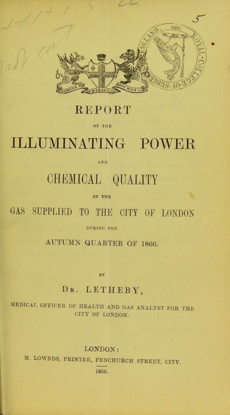 J REPORT OF THE ILLUMINATING POWER AND CHEMICAL QUALITY OF THE GAS SUPPLIED TO THE CITY OF LONDON DURING THE AUTUMN QUARTKH OF 1866. BY Dr. LETHEBY, MEDICAL OFFICER OF HEALTH AND GAS ANALYST FOR THE CITY OF LONDON. LONDON: . LOWNDS, PRINTER, FENCHURCH STREET, CITY. 1866.