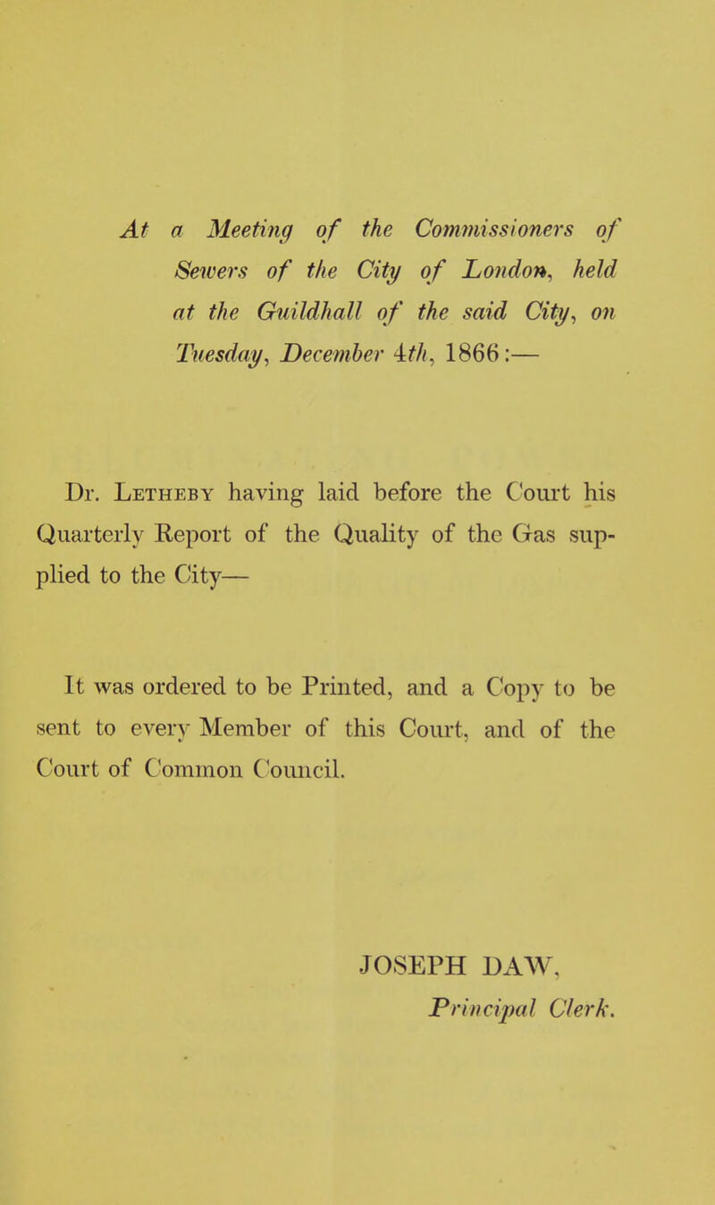At a Meeting of the Commissioners of Sewers of the City of London, held at the Guildhall of the said City, on Tuesday, December -it/i, 1866:— Dr. Letheby having laid before the Court his Quarterly Report of the Quality of the Gas sup- plied to the City— It was ordered to be Printed, and a Copy to be sent to every Member of this Court, and of the Court of Common Council. JOSEPH DAAY. Principal Clerk.