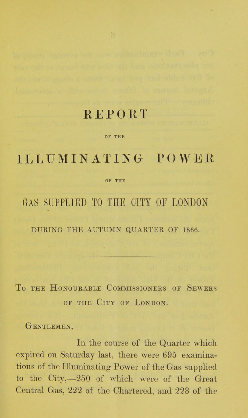 REPORT OF THE ILLUMINATING POWER OF THE SAS SUPPLIED TO THE 01TY OF LONDON DURING THE AUTUMN QUARTER OF 1866. To the Honourable Commissioners of Sewers of the City of London. Gentlemen, In the course of the Quarter which expired on Saturday last, there were 695 examina- tions of the Illuminating Tower of the Gas supplied to the City,—250 of which were of the Great Central Gas, 222 of the Chartered, and 223 of the