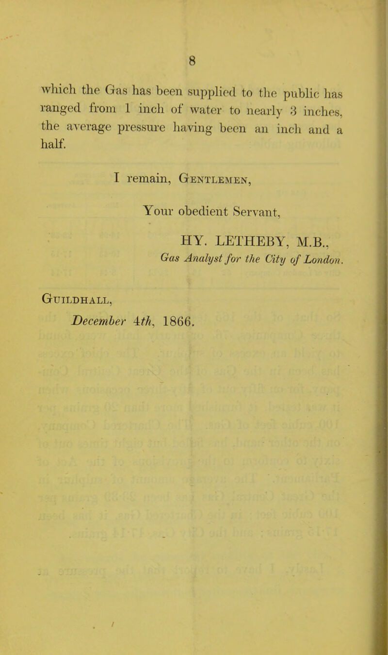 which the Gas has been supplied to the public has ranged from 1 inch of water to nearly 3 inches, the average pressure having been an inch and a half. I remain, Gentlemen, Your obedient Servant, HY. LETHEBY, M.B., Gas Analyst for the City of London. Guildhall, December ±th, 1866.