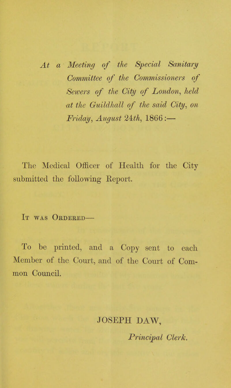 At a Meeting of the Special Sanitary Committee of the Commissioners of Sewers of the City of London, held at the Guildhall of the said City, on Friday, August 24:th, 1866 :— The Medical Officer of Health for the City submitted the following Report. It was Ordered— To be printed, and a Copy sent to each Member of the Court, and of the Court of Com- mon Council. JOSEPH DAW, Principal Clerk.