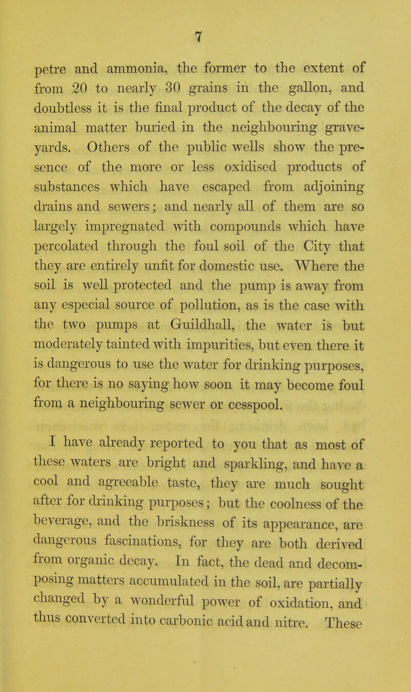 petre and ammonia, the former to the extent of from 20 to nearly 30 grains in the gallon, and doubtless it is the final product of the decay of the animal matter buried in the neighbouring grave- yards. Others of the public wells show the pre- sence of the more or less oxidised products of substances which have escaped from adjoining- drains and sewers; and nearly all of them are so largely impregnated with compounds which have percolated through the foul soil of the City that they are entirely unfit for domestic use. Where the soil is well protected and the pump is away from any esj)ecial source of pollution, as is the case with the two pumps at Guildhall, the water is but moderately tainted with impurities, but even there it is dangerous to use the water for chinking purposes, for there is no saying how soon it may become foul from a neighbouring sewer or cesspool. I have already reported to you that as most of these waters are bright and sparkling, and have a cool and agreeable taste, they are much sought after for drinking purposes; but the coolness of the beverage, and the briskness of its appearance, are dangerous fascinations, for they are both derived from organic decay. In fact, the dead and decom- posing matters accumulated in the soil, are partially changed by a wonderful power of oxidation, and thus converted into carbonic acid and nitre. These