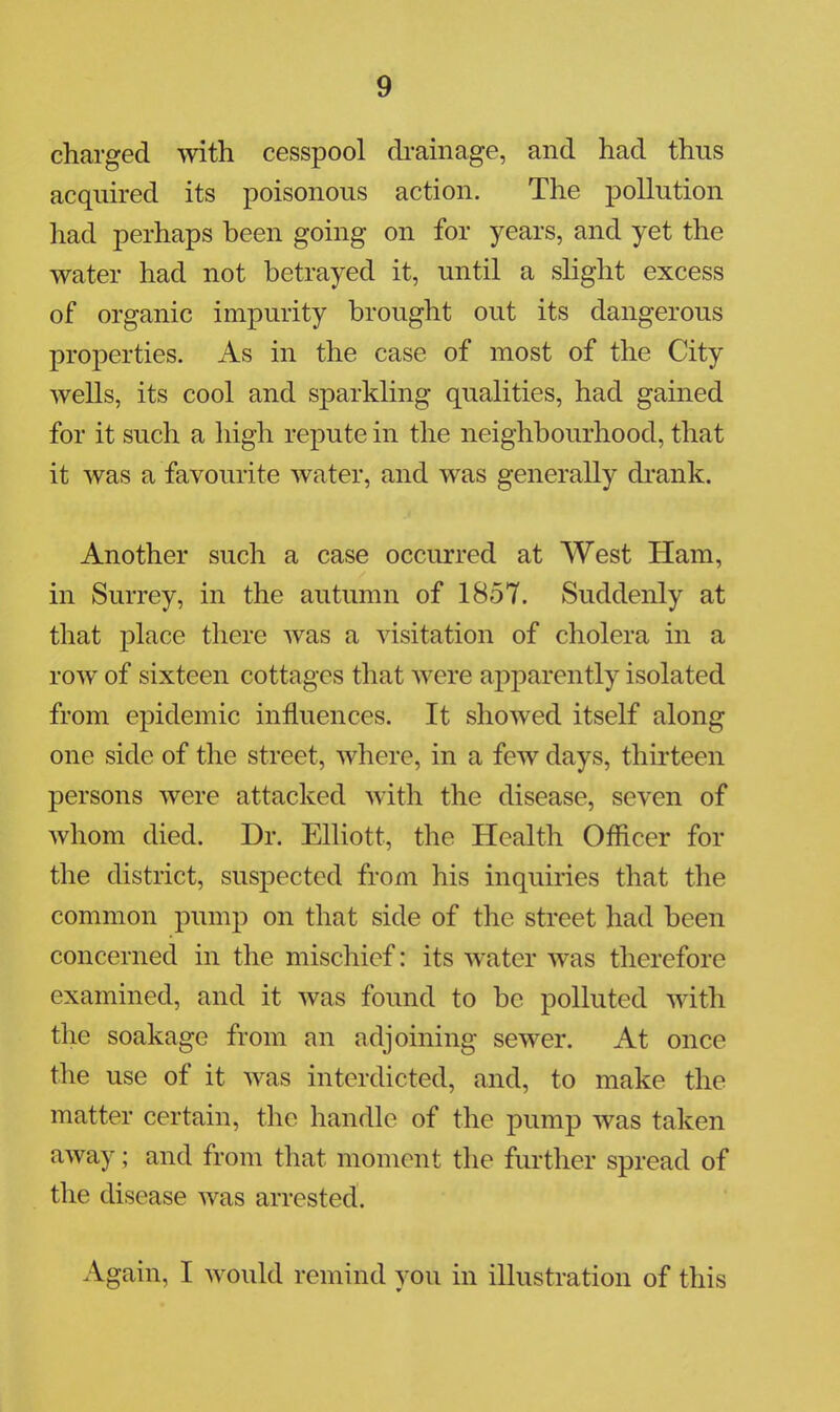charged with cesspool drainage, and had thus acquired its poisonous action. The pollution had perhaps been going on for years, and yet the water had not betrayed it, until a slight excess of organic impurity brought out its dangerous properties. As in the case of most of the City wells, its cool and sparkling qualities, had gained for it such a high repute in the neighbourhood, that it was a favourite water, and was generally drank. Another such a case occurred at West Ham, in Surrey, in the autumn of 1857. Suddenly at that place there was a visitation of cholera in a row of sixteen cottages that were apparently isolated from epidemic influences. It showed itself along one side of the street, where, in a few days, thirteen persons were attacked with the disease, seven of whom died. Dr. Elliott, the Health Officer for the district, suspected from his inquiries that the common pump on that side of the street had been concerned in the mischief: its water was therefore examined, and it was found to be polluted with the soakage from an adjoining sewer. At once the use of it was interdicted, and, to make the matter certain, the handle of the pump was taken away; and from that moment the further spread of the disease was arrested. Again, I would remind yon in illustration of this