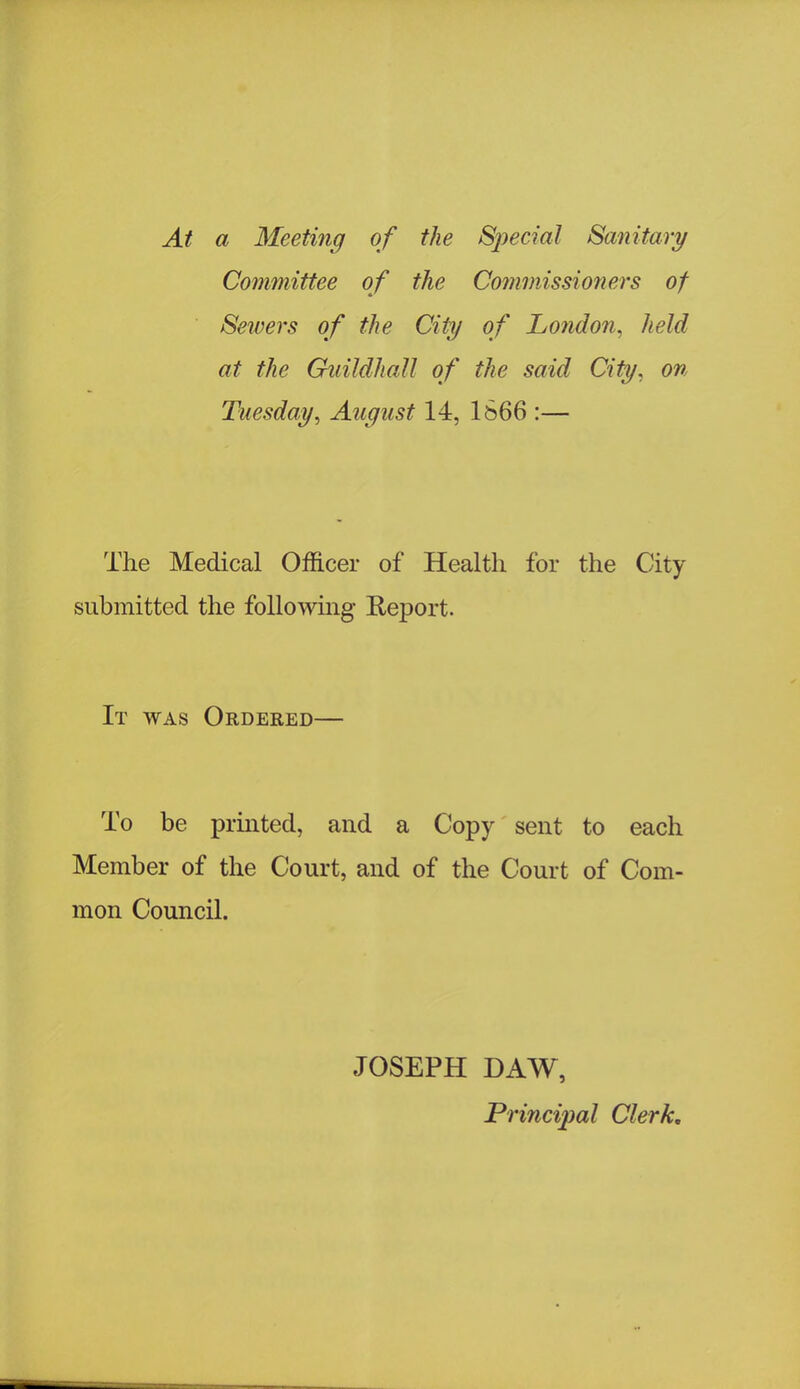 At a Meeting of the Special Sanitary Committee of the Commissioners of Seivers of the City of London, held at the Guildhall of the said City, on Tuesday, August 14, 1666 :— The Medical Officer of Health for the City submitted the folio whig Report. It was Ordered— To be printed, and a Copy sent to each Member of the Court, and of the Court of Com- mon Council. JOSEPH DAW, Principal Clerk.