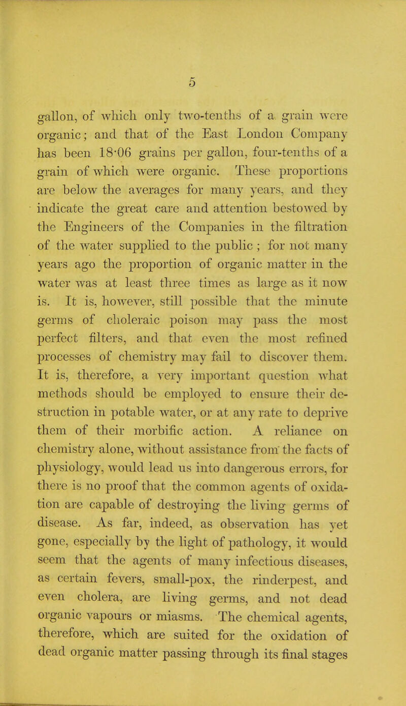 gallon, of which only two-tenths of a grain were organic; and that of the East London Company has been 18*06 grains per gallon, four-tenths of a grain of which were organic. These proportions are below the averages for many years, and they indicate the great care and attention bestowed by the Engineers of the Companies in the filtration of the water supplied to the public ; for not many years ago the proportion of organic matter in the water was at least three times as large as it now is. It is, however, still possible that the minute germs of choleraic poison may pass the most perfect niters, and that even the most refined processes of chemistry may fail to discover them. It is, therefore, a very important question what methods should be employed to ensure their de- struction in potable water, or at any rate to deprive them of their morbific action. A reliance on chemistry alone, without assistance from the facts of physiology, would lead us into dangerous errors, for there is no proof that the common agents of oxida- tion are capable of destroying the living germs of disease. As far, indeed, as observation has yet gone, especially by the light of pathology, it would seem that the agents of many infectious diseases, as certain fevers, small-pox, the rinderpest, and even cholera, are living germs, and not dead organic vapours or miasms. The chemical agents, therefore, which are suited for the oxidation of dead organic matter passing through its final stages