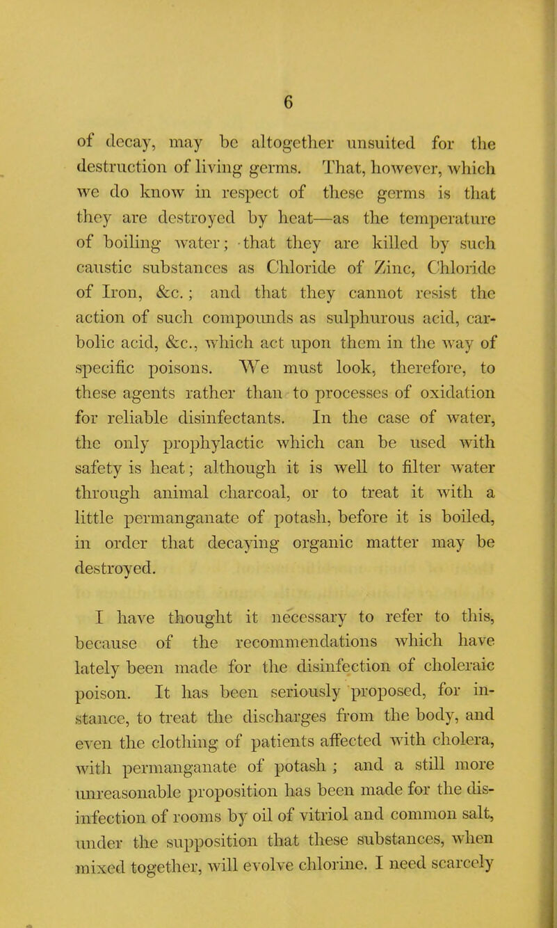 of decay, may be altogether unsuited for the destruction of living germs. That, however, which we do know in respect of these germs is that they are destroyed by heat—as the temperature of boiling water; that they are killed by such caustic substances as Chloride of Zinc, Chloride of Iron, &c.; and that they cannot resist the action of such compounds as sulphurous acid, car- bolic acid, &c, which act upon them in the way of specific poisons. We must look, therefore, to these agents rather than to processes of oxidation for reliable disinfectants. In the case of water, the only prophylactic which can be used with safety is heat; although it is well to filter water through animal charcoal, or to treat it with a little permanganate of potash, before it is boiled, in order that decaying organic matter may be destroyed. I have thought it necessary to refer to this, because of the recommendations which have lately been made for the disinfection of choleraic poison. It has been seriously proposed, for in- stance, to treat the discharges from the body, and even the clothing of patients affected with cholera, with permanganate of potash ; and a still more unreasonable proposition has been made for the dis- infection of rooms by oil of vitriol and common salt, nudes the supposition that these substances, when mixed together, will evolve chlorine. I need scarcely