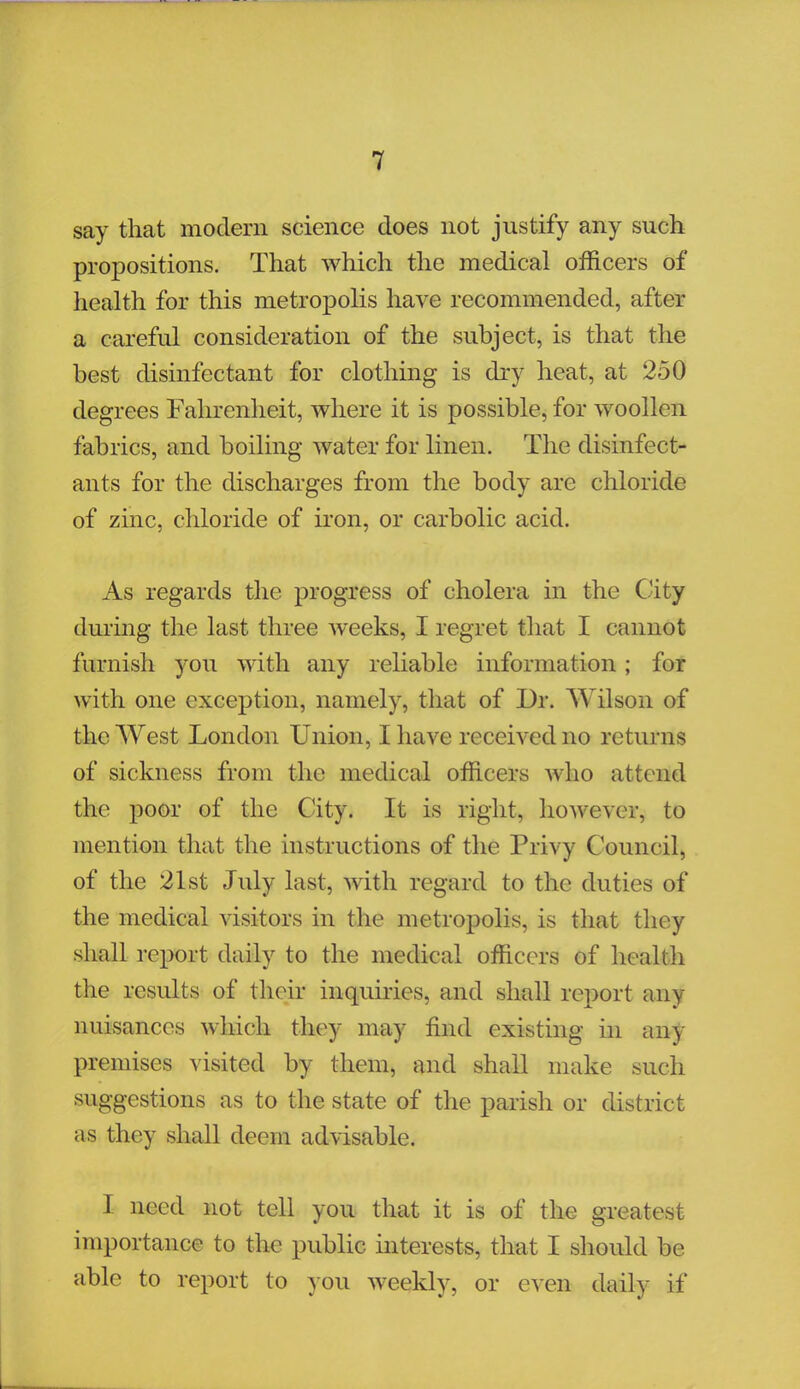 say that modern science does not justify any such propositions. That which the medical officers of health for this metropolis have recommended, after a careful consideration of the subject, is that the best disinfectant for clothing is dry heat, at 250 degrees Fahrenheit, where it is possible, for woollen fabrics, and boiling water for linen. The disinfect- ants for the discharges from the body are chloride of zinc, chloride of iron, or carbolic acid. As regards the progress of cholera in the City during the last three weeks, I regret that I cannot furnish you with any reliable information; for with one exception, namely, that of Dr. Wilson of the West London Union, I have received no returns of sickness from the medical officers who attend the poor of the City. It is right, however, to mention that the instructions of the Privy Council, of the 21st July last, with regard to the duties of the medical visitors in the metropolis, is that they shall report daily to the medical officers of health the results of their inquiries, and shall report any nuisances which they may find existing in any premises visited by them, and shall make such suggestions as to the state of the parish or district as they shall deem advisable. I need not tell you that it is of the greatest importance to the public interests, that I should be able to report to you weekly, or even daily if