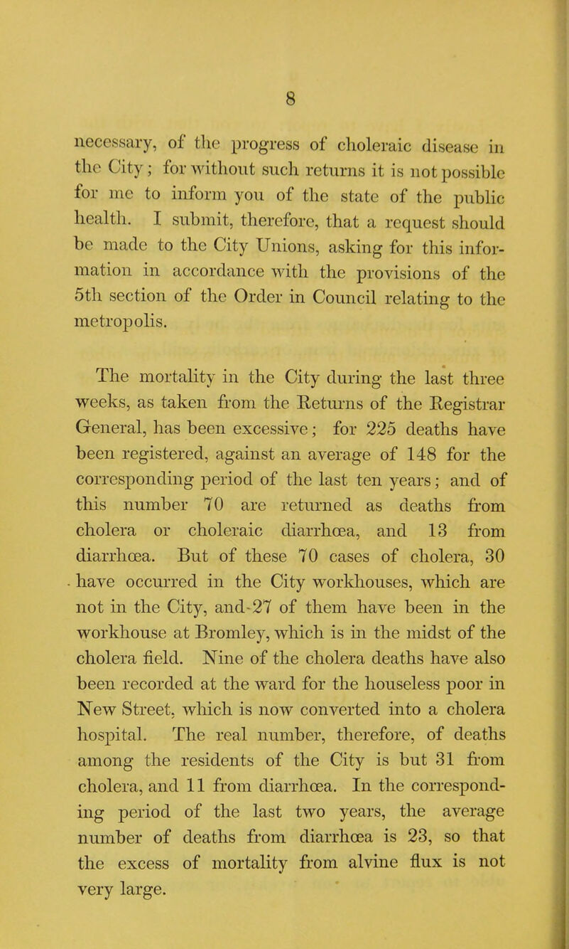 necessary, of the progress of choleraic disease in the City; for without such returns it is not possible for me to inform you of the state of the public; health. I submit, therefore, that a request should be made to the City Unions, asking for this infor- mation in accordance with the provisions of the 5th section of the Order in Council relating to the metropolis. The mortality in the City during the last three weeks, as taken from the Returns of the Registrar General, has been excessive; for 225 deaths have been registered, against an average of 148 for the corresponding period of the last ten years; and of this number 70 are returned as deaths from cholera or choleraic diarrhoea, and 13 from diarrhoea. But of these 70 cases of cholera, 30 have occurred in the City workhouses, which are not in the City, and-27 of them have been in the workhouse at Bromley, which is in the midst of the cholera field. Nine of the cholera deaths have also been recorded at the ward for the houseless poor in New Street, which is now converted into a cholera hospital. The real number, therefore, of deaths among the residents of the City is but 31 from cholera, and 11 from diarrhoea. In the correspond- ing period of the last two years, the average number of deaths from diarrhoea is 23, so that the excess of mortality from alvine flux is not very large.