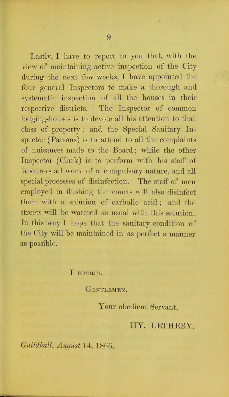 Lastly, I have to report to you that, with the view of maintaining active inspection of the City during the next few weeks, I have appointed the four general Inspectors to make a thorough and systematic inspection of all the houses in their respective districts. The Inspector of common lodging-houses is to devote all his attention to that class of property; and the Special Sanitary In- spector (Parsons) is to attend to all the complaints of nuisances made to the Board; while the other Inspector (Clark) is to perform with his staff of labourers nil work of a compulsory nature, and all special processes of disinfection. The staff of men employed in flushing the courts will also disinfect them with a solution of carbolic acid ; and the streets will be watered as usual with this solution. In this way I hope that the sanitary condition of the City will be maintained in as perfect a manner as possible. I remain. Gentlemen, Your obedient Servant, HY. LETHEBY. Guildhall, August 14, 1866.