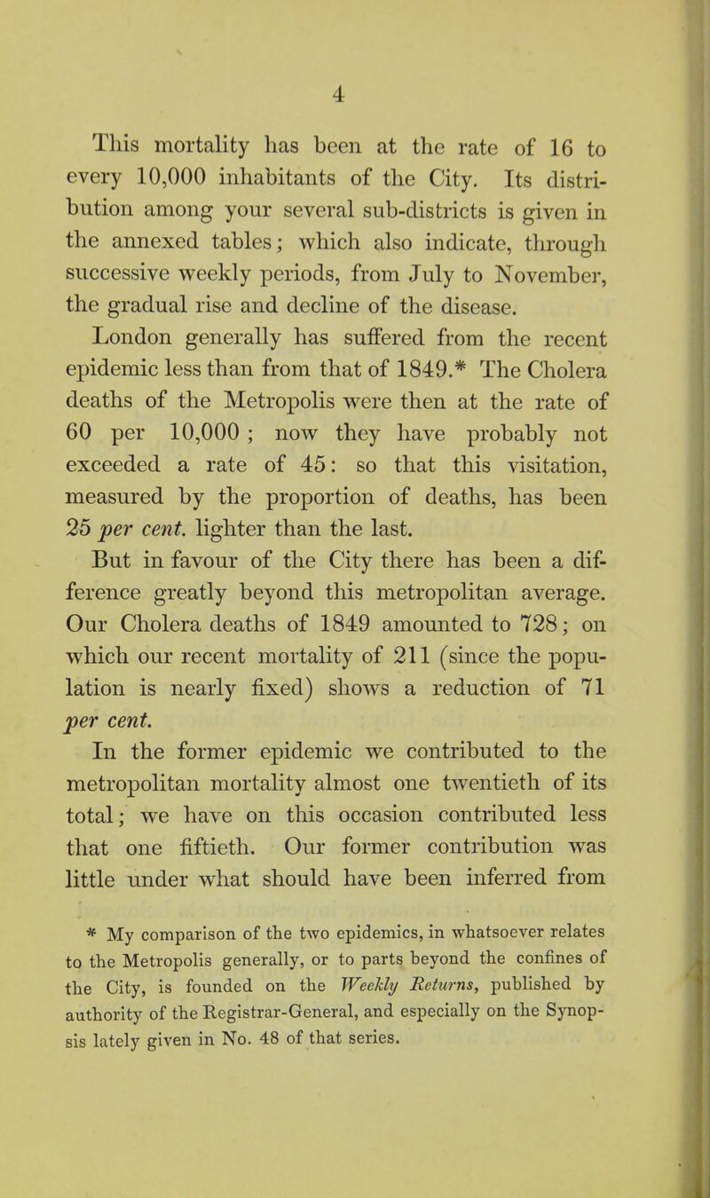 This mortality has been at the rate of 16 to every 10,000 inhabitants of the City. Its distri- bution among your several sub-districts is given in the annexed tables; which also indicate, through successive weekly periods, from July to November, the gradual rise and decline of the disease. London generally has suffered from the recent epidemic less than from that of 1849.* The Cholera deaths of the Metropolis were then at the rate of 60 per 10,000; now they have probably not exceeded a rate of 45: so that this visitation, measured by the proportion of deaths, has been 25 per cent, lighter than the last. But in favour of the City there has been a dif- ference greatly beyond this metropolitan average. Our Cholera deaths of 1849 amounted to 728; on which our recent mortality of 211 (since the popu- lation is nearly fixed) shows a reduction of 71 per cent. In the former epidemic we contributed to the metropolitan mortality almost one twentieth of its total; we have on this occasion contributed less that one fiftieth. Our former contribution was little under what should have been inferred from * My comparison of the two epidemics, in whatsoever relates to the Metropolis generally, or to parts beyond the confines of the City, is founded on the Weekly Returns, published by authority of the Registrar-General, and especially on the Synop- sis lately given in No. 48 of that series.