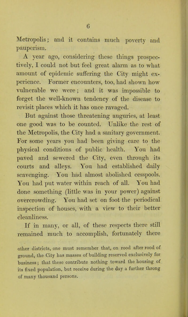 Metropolis j and it contains much poverty and pauperism. A year ago, considering these things prospec- tively, I could not but feel great alarm as to what amount of epidemic suffering the City might ex- perience. Former encounters, too, had shown how vulnerable we were; and it was impossible to forget the well-known tendency of the disease to revisit places which it has once ravaged. But against those threatening auguries, at least one good was to be counted. Unlike the rest of the Metropolis, the City had a sanitary government. For some years you had been giving care to the physical conditions of public health. You had paved and sewered the City, even through its courts and alleys. You had established daily scavenging. You had almost abolished cesspools. You had put water within reach of all. You had done something (little was in your power) against overcrowding. You had set on foot the periodical inspection of houses, with a view to their better cleanliness. If in many, or all, of these respects there still remained much to accomplish, fortunately there other districts, one must remember that, on rood after rood of ground, the City has masses of building reserved exclusively for business; that these contribute nothing toward the housing of its fixed population, but receive during the day a further throng of many thousand persons.