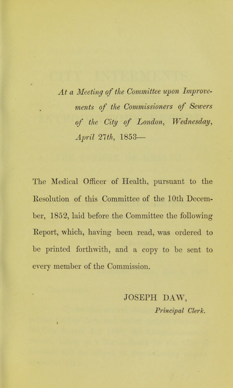 At a Meeting of the Committee upon Improve- ments of the Commissioners of Sewers of the City of London, Wednesday, April 21th, 1853— The Medical Officer of Health, pursuant to the Resolution of this Committee of the 10 th Decem- ber, 1852, laid before the Committee the following Report, which, having been read, was ordered to be printed forthwith, and a copy to be sent to every member of the Commission. JOSEPH DAW, Principal Clerk.