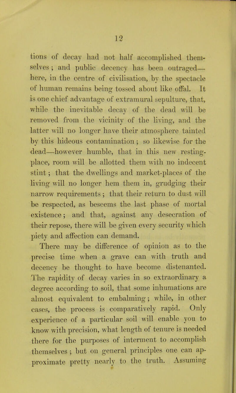 tions of decay had not half accomplished them- selves ; and public decency has been outraged— here, in the centre of civilisation, by the spectacle of human remains being tossed about like offal. It is one chief advantage of extramural sepulture, that, while the inevitable decay of the dead will be removed from the vicinity of the living, and the latter will no longer have their atmosphere tainted by this hideous contamination ; so likewise for the dead—however humble, that in this new resting- place, room will be allotted them with no indecent stint; that the dwellings and market-places of the living will no longer hem them in, grudging their narrow requirements; that their return to dust will be respected, as beseems the last phase of mortal existence; and that, against any desecration of their repose, there will be given every security which piety and affection can demand. There may be difference of opinion as to the precise time when a grave can with truth and decency be thought to have become distenanted. The rapidity of decay varies in so extraordinary a degree according to soil, that some inhumations are almost equivalent to embalming; while, in other cases, the process is comparatively rapid. Only experience of a particular soil will enable you to know with precision, what length of tenure is needed there for the purposes of interment to accomplish themselves ; but on general principles one can ap- proximate pretty nearly to the truth. Assuming