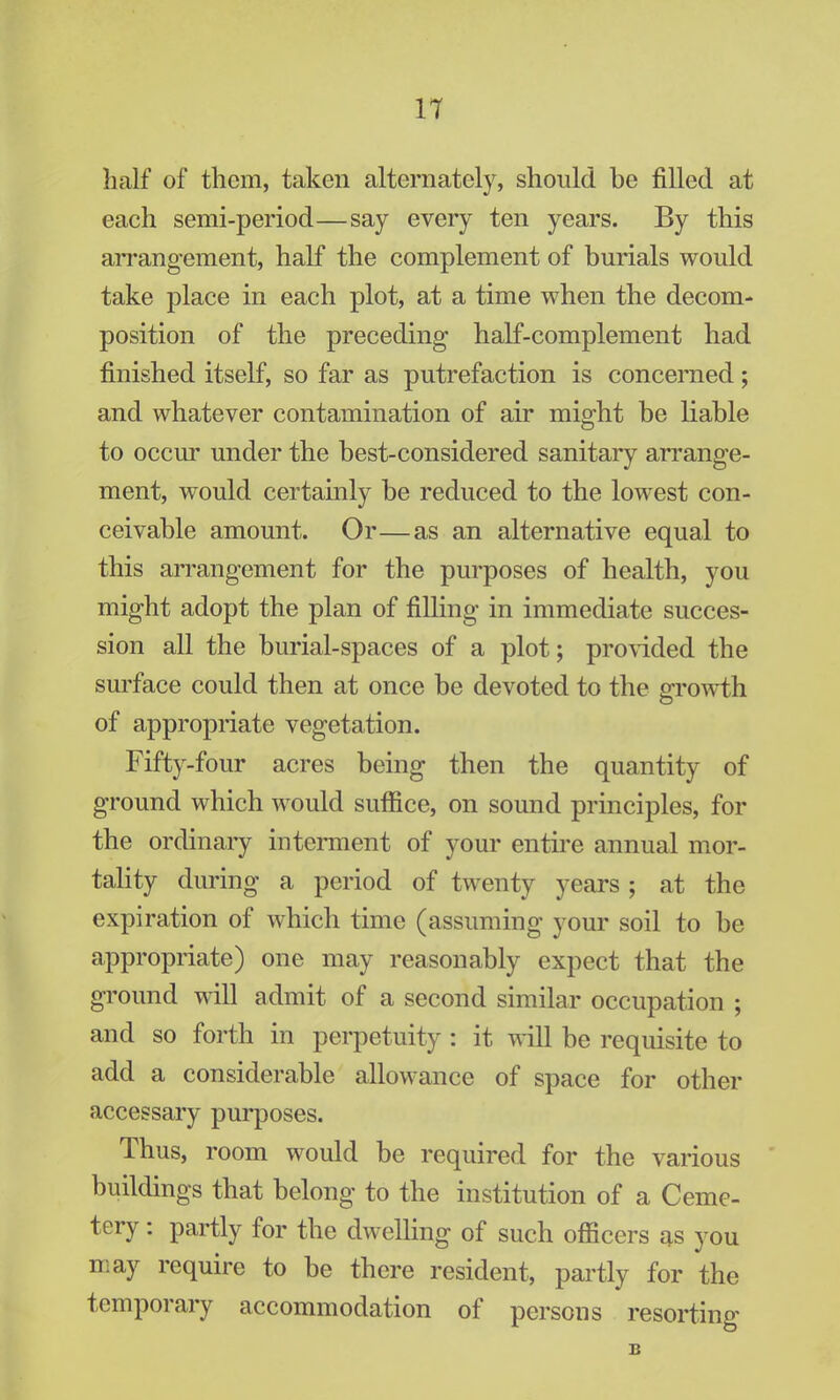 11 half of them, taken alternately, should he filled at each semi-period—say every ten years. By this arrangement, half the complement of burials would take place in each plot, at a time when the decom- position of the preceding- half-complement had finished itself, so far as putrefaction is concerned; and whatever contamination of air might be liable to occur under the best-considered sanitary arrange- ment, would certainly be reduced to the lowest con- ceivable amount. Or—as an alternative equal to this arrangement for the purposes of health, you might adopt the plan of filling in immediate succes- sion all the burial-spaces of a plot; provided the surface could then at once be devoted to the growth of appropriate vegetation. Fifty-four acres being then the quantity of ground which would suffice, on sound principles, for the ordinary interment of your entire annual mor- tality during a period of twenty years ; at the expiration of which time (assuming your soil to be appropriate) one may reasonably expect that the ground will admit of a second similar occupation ; and so forth in perpetuity: it will be requisite to add a considerable allowance of space for other accessary purposes. Thus, room would be required for the various buildings that belong to the institution of a Ceme- tery : partly for the dwelling of such officers as you may require to be there resident, partly for the temporary accommodation of persons resorting B