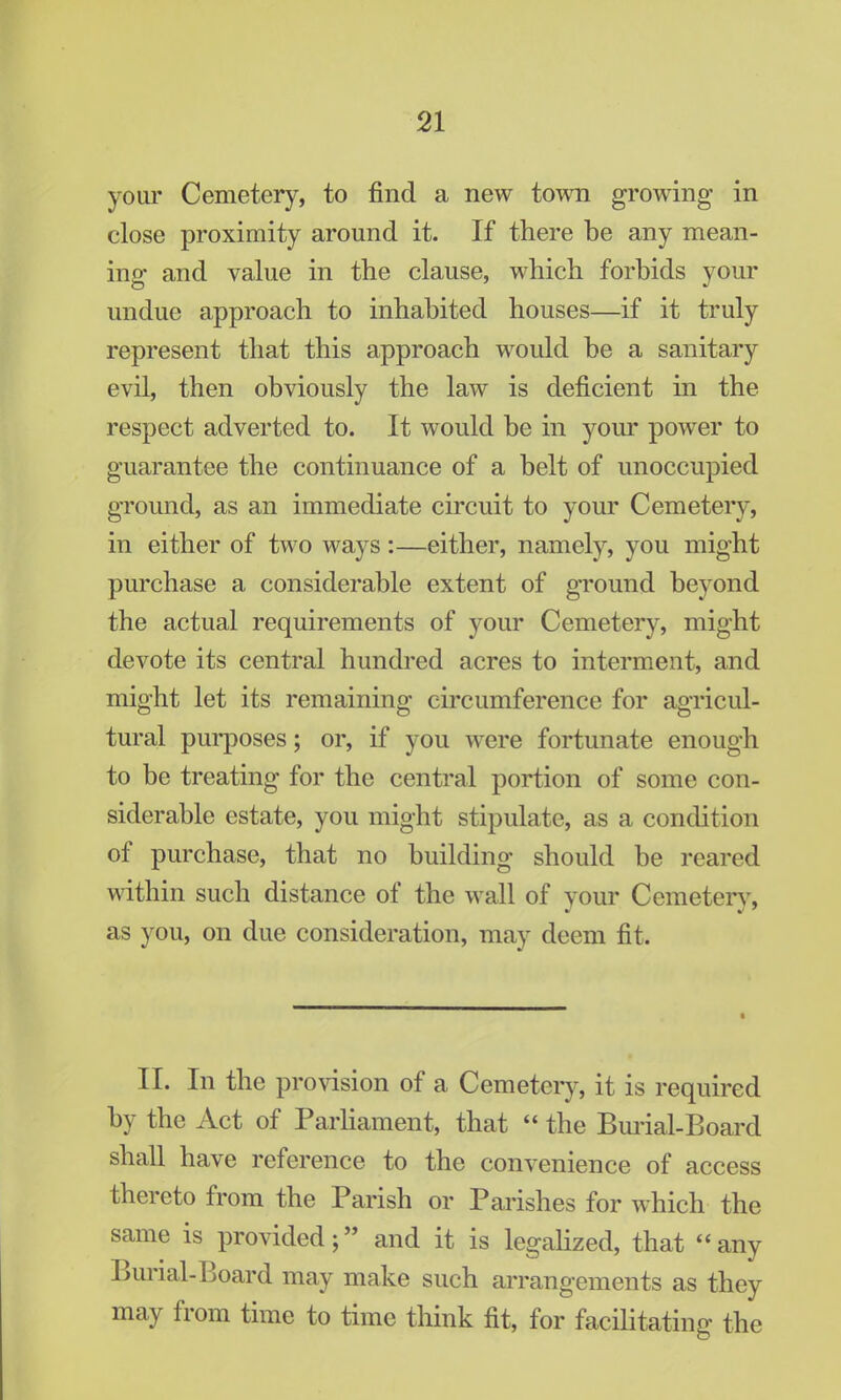 your Cemetery, to find a new town growing in close proximity around it. If there be any mean- ing and value in the clause, which forbids your undue approach to inhabited houses—if it truly represent that this approach would be a sanitary evil, then obviously the law is deficient in the respect adverted to. It would be in your power to guarantee the continuance of a belt of unoccupied ground, as an immediate circuit to your Cemetery, in either of two ways :—either, namely, you might purchase a considerable extent of ground beyond the actual requirements of your Cemetery, might devote its central hundred acres to interment, and might let its remaining circumference for agricul- tural purposes; or, if you were fortunate enough to be treating for the central portion of some con- siderable estate, you might stipulate, as a condition of purchase, that no building should be reared within such distance of the wall of your Cemetery, as you, on due consideration, may deem fit. II. In the provision of a Cemetery, it is required by the Act of Parliament, that  the Burial-Board shall have reference to the convenience of access thereto from the Parish or Parishes for which the same is provided; and it is legalized, that any Burial-Board may make such arrangements as they may from time to time think fit, for facilitating the