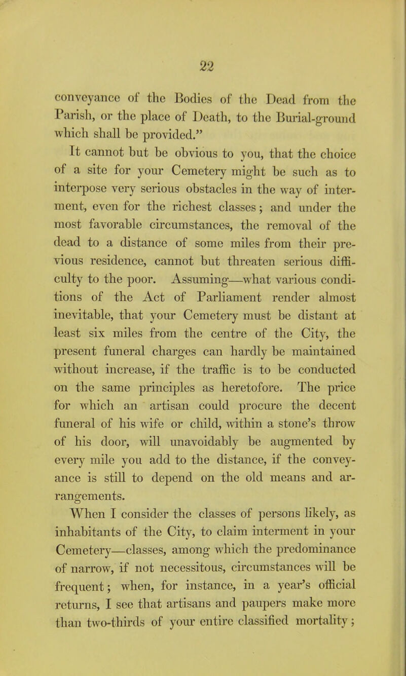 conveyance of the Bodies of the Dead from the Parish, or the place of Death, to the Burial-ground which shall be provided. It cannot but be obvious to you, that the choice of a site for your Cemetery might be such as to interpose very serious obstacles in the way of inter- ment, even for the richest classes; and under the most favorable circumstances, the removal of the dead to a distance of some miles from their pre- vious residence, cannot but threaten serious diffi- culty to the poor. Assuming—what various condi- tions of the Act of Parliament render almost inevitable, that your Cemetery must be distant at least six miles from the centre of the City, the present funeral charges can hardly be maintained without increase, if the traffic is to be conducted on the same principles as heretofore. The price for which an artisan could procure the decent funeral of his wife or child, within a stone's throw of his door, will unavoidably be augmented by every mile you add to the distance, if the convey- ance is still to depend on the old means and ar- rangements. When I consider the classes of persons likely, as inhabitants of the City, to claim interment in your Cemetery—classes, among which the predominance of narrow, if not necessitous, circumstances will be frequent; when, for instance, in a year's official returns, I see that artisans and paupers make more than two-thirds of your entire classified mortality;