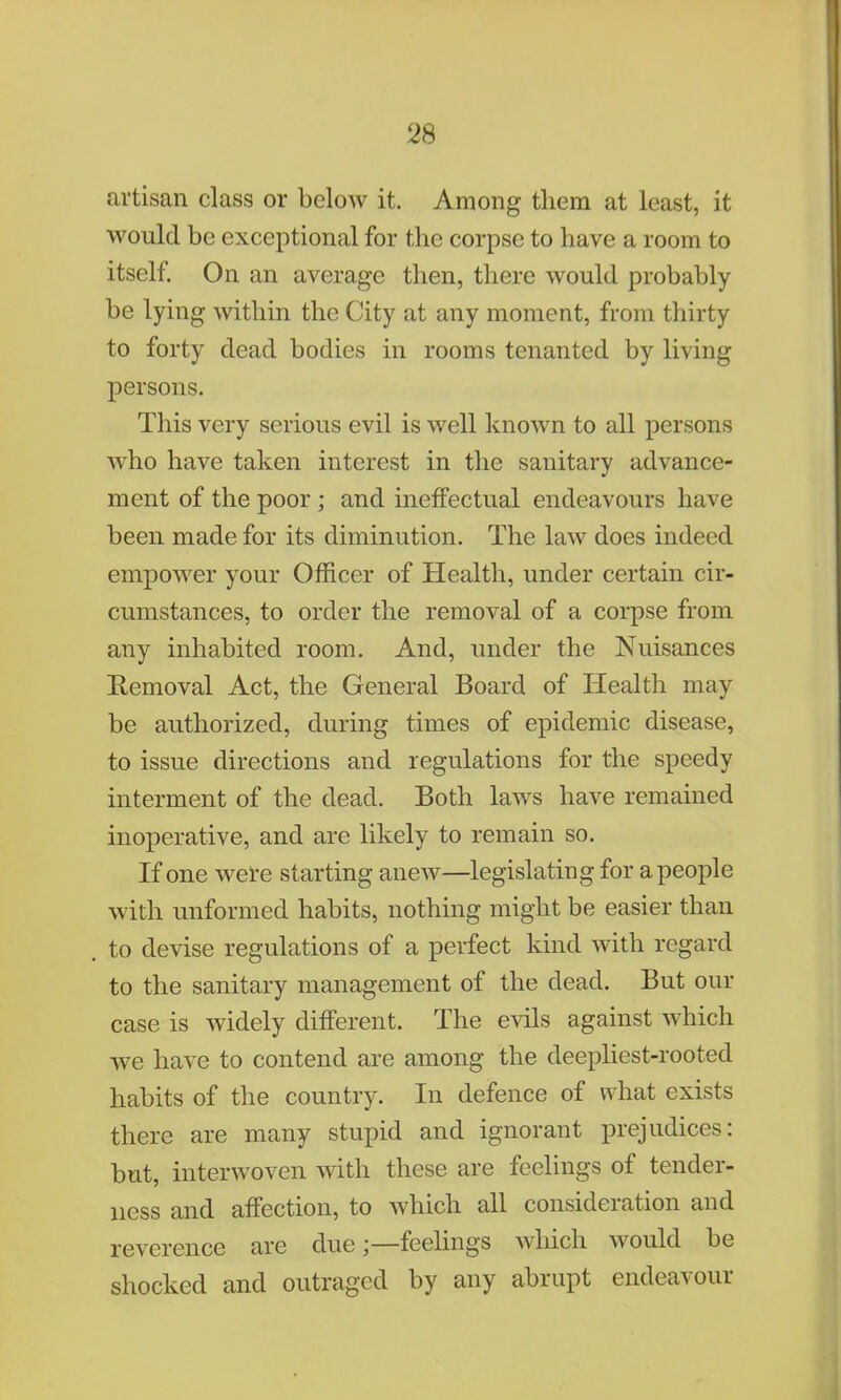 artisan class or below it. Among them at least, it would be exceptional for the corpse to have a room to itself. On an average then, there would probably be lying within the City at any moment, from thirty to forty dead bodies in rooms tenanted by living persons. This very serious evil is well known to all persons who have taken interest in the sanitary advance- ment of the poor ; and ineffectual endeavours have been made for its diminution. The law does indeed empower your Officer of Health, under certain cir- cumstances, to order the removal of a corpse from any inhabited room. And, under the Nuisances Removal Act, the General Board of Health may be authorized, during times of epidemic disease, to issue directions and regulations for the speedy interment of the dead. Both laws have remained inoperative, and are likely to remain so. If one were starting anew—legislating for a people with unformed habits, nothing might be easier than to devise regulations of a perfect kind with regard to the sanitary management of the dead. But our case is widely different. The evils against which we have to contend are among the deepliest-rooted habits of the country. In defence of what exists there are many stupid and ignorant prejudices: but, interwoven with these are feelings of tender- ness and affection, to which all consideration and reverence are due;—feelings which would be shocked and outraged by any abrupt endeavour
