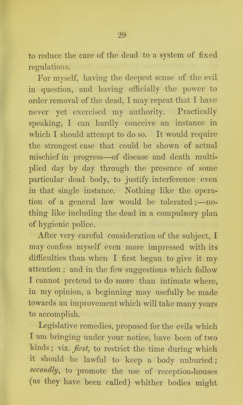 to reduce the care of the dead to a system of fixed regulations. For myself, having the deepest sense of the evil in question, and having officially the power to order removal of the dead, I may repeat that I have never yet exercised my authority. Practically speaking, I can hardly conceive an instance in which I should attempt to do so. It would require the strongest case that could be shown of actual mischief in progress—of disease and death multi- plied day by day through the presence of some particular dead body, to justify interference even in that single instance. Nothing like the opera- tion of a general law would be tolerated;—no- thing like including the dead in a compulsory plan of hygienic police. After very careful consideration of the subject, I may confess myself even more impressed with its difficulties than when I first began to give it my attention ; and in the few suggestions which follow I cannot pretend to do more than intimate where, in my opinion, a beginning may usefully be made towards an improvement which will take many years to accomplish. Legislative remedies, proposed for the evils which I am bringing under your notice, have been of two kinds ; viz. first, to restrict the time during which it should be lawful to keep a body unburied; secondly, to promote the use of reception-houses (as they have been called) whither bodies might