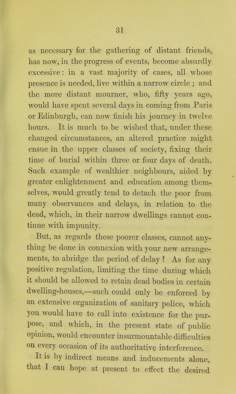 as necessary for the gathering of distant friends, has now, in the progress of events, become absurdly excessive: in a vast majority of cases, all whose presence is needed, live within a narrow circle ; and the more distant mourner, who, fifty years ago, would have spent several days in coming from Paris or Edinburgh, can now finish his journey in twelve hours. It is much to be wished that, under these changed circumstances, an altered practice might ensue in the upper classes of society, fixing their time of burial within three or four days of death. Such example of wealthier neighbours, aided by greater enlightenment and education among them- selves, would greatly tend to detach the poor from many observances and delays, in relation to the dead, which, in their narrow dwellings cannot con- tinue with impunity. But, as regards these poorer classes, cannot any- thing be done in connexion with your new arrange- ments, to abridge the period of delay 1 As for any positive regulation, limiting the time during which it should be allowed to retain dead bodies in certain dwelling-houses,—such could only be enforced by an extensive organization of sanitary police, which you would have to call into existence for the pur- pose, and which, in the present state of public opinion, would encounter insurmountable difliculties on every occasion of its authoritative interference. It is by indirect means and inducements alone, that I can hope at present to effect the desired