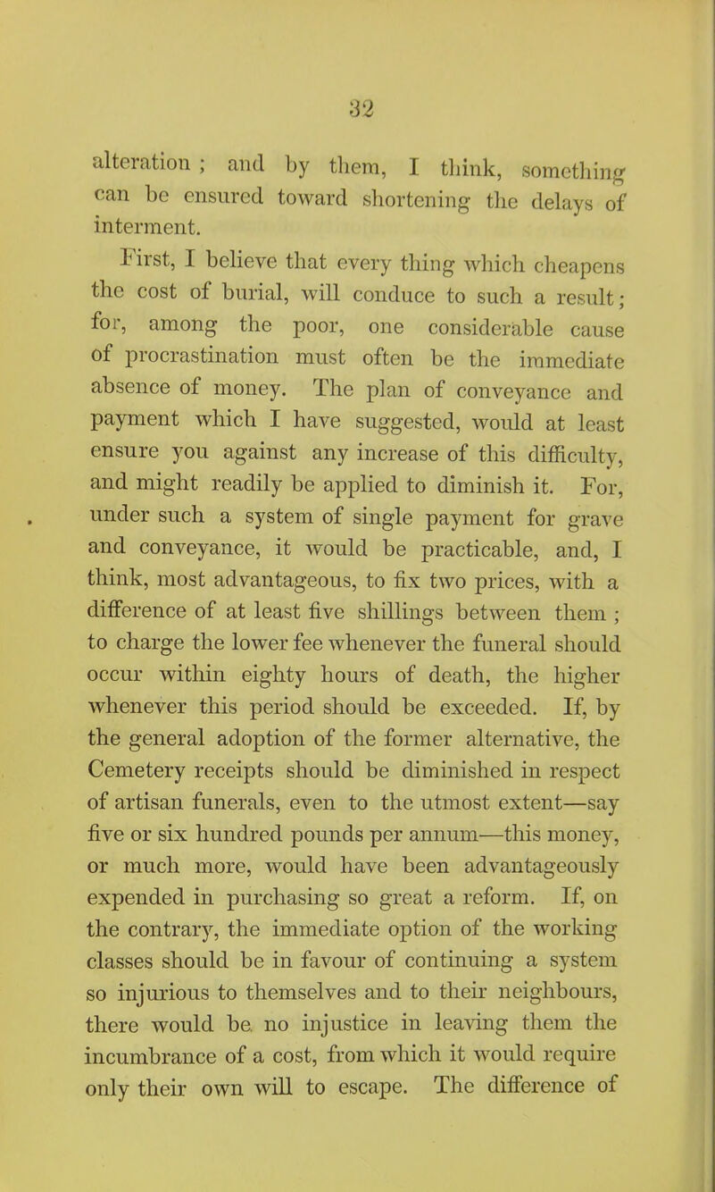 alteration; and by them, I think, something can be ensured toward shortening the delays of interment. First, I believe that every thing which cheapens the cost of burial, will conduce to such a result; for, among the poor, one considerable cause of procrastination must often be the immediate absence of money. The plan of conveyance and payment which I have suggested, would at least ensure you against any increase of this difficulty, and might readily be applied to diminish it. For, under such a system of single payment for grave and conveyance, it would be practicable, and, I think, most advantageous, to fix two prices, with a difference of at least five shillings between them ; to charge the lower fee whenever the funeral should occur within eighty hours of death, the higher whenever this period should be exceeded. If, by the general adoption of the former alternative, the Cemetery receipts should be diminished in respect of artisan funerals, even to the utmost extent—say five or six hundred pounds per annum—this money, or much more, would have been advantageously expended in purchasing so great a reform. If, on the contrary, the immediate option of the working classes should be in favour of continuing a system so injurious to themselves and to their neighbours, there would be. no injustice in leaving them the incumbrance of a cost, from which it would require only their own will to escape. The difference of