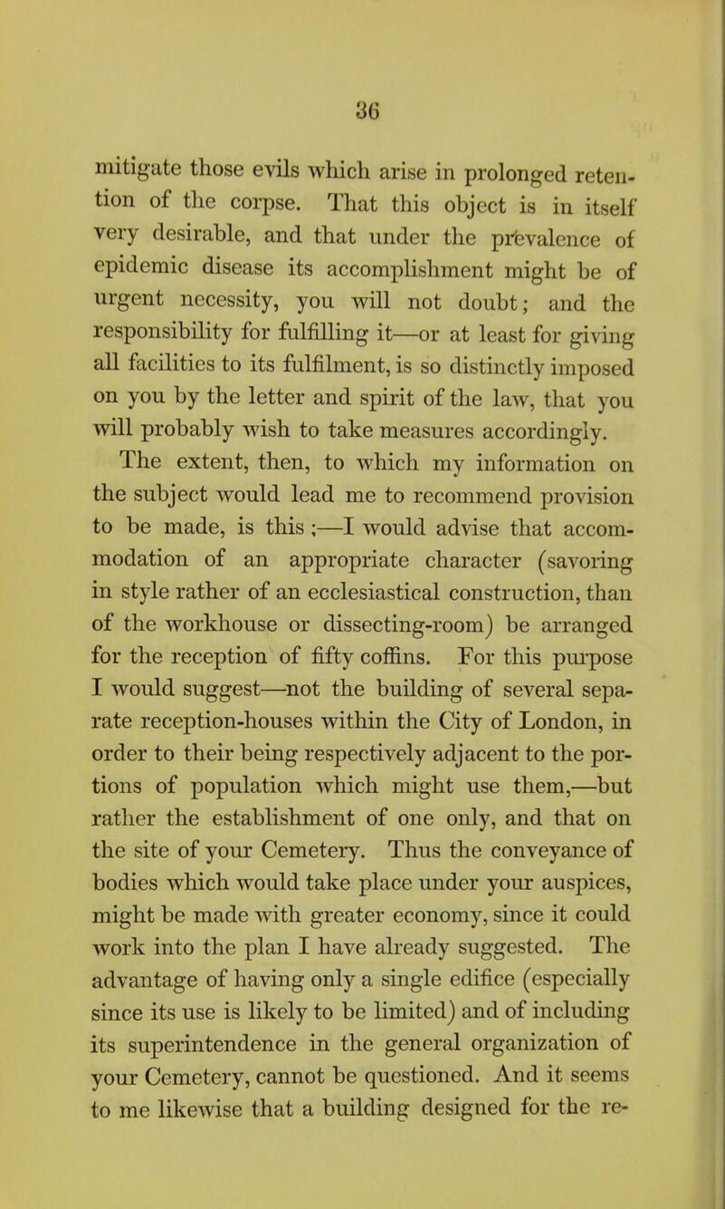 mitigate those evils which arise in prolonged reten- tion of the corpse. That this object is in itself very desirable, and that under the prevalence of epidemic disease its accomplishment might be of urgent necessity, you will not doubt; and the responsibility for fulfilling it—or at least for giving all facilities to its fulfilment, is so distinctly imposed on you by the letter and spirit of the law, that you will probably wish to take measures accordingly. The extent, then, to which my information on the subject would lead me to recommend provision to be made, is this;—I would advise that accom- modation of an appropriate character (savoring in style rather of an ecclesiastical construction, than of the workhouse or dissecting-room) be arranged for the reception of fifty coffins. For this purpose I would suggest—not the building of several sepa- rate reception-houses within the City of London, in order to their being respectively adjacent to the por- tions of population which might use them,—but rather the establishment of one only, and that on the site of your Cemetery. Thus the conveyance of bodies which would take place under your auspices, might be made with greater economy, since it could work into the plan I have already suggested. The advantage of having only a single edifice (especially since its use is likely to be limited) and of including its superintendence in the general organization of your Cemetery, cannot be questioned. And it seems to me likewise that a building designed for the re-