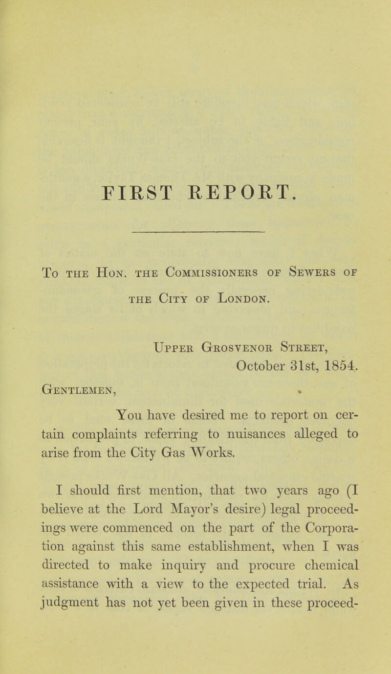 FIRST REPORT. To the Hon. the Commissioners of Sewers of the City of London. Upper Grosvenor Street, October 31st, 1854, Gentlemen, You have desired me to report on cer- tain complaints referring to nuisances alleged to arise from the City Gas Works. I should first mention, that two years ago (I believe at the Lord Mayor's desire) legal proceed- ings were commenced on the part of the Corpora- tion against this same establishment, when I was directed to make inquiry and procure chemical assistance with a view to the expected trial. As judgment has not yet been given in these proceed-