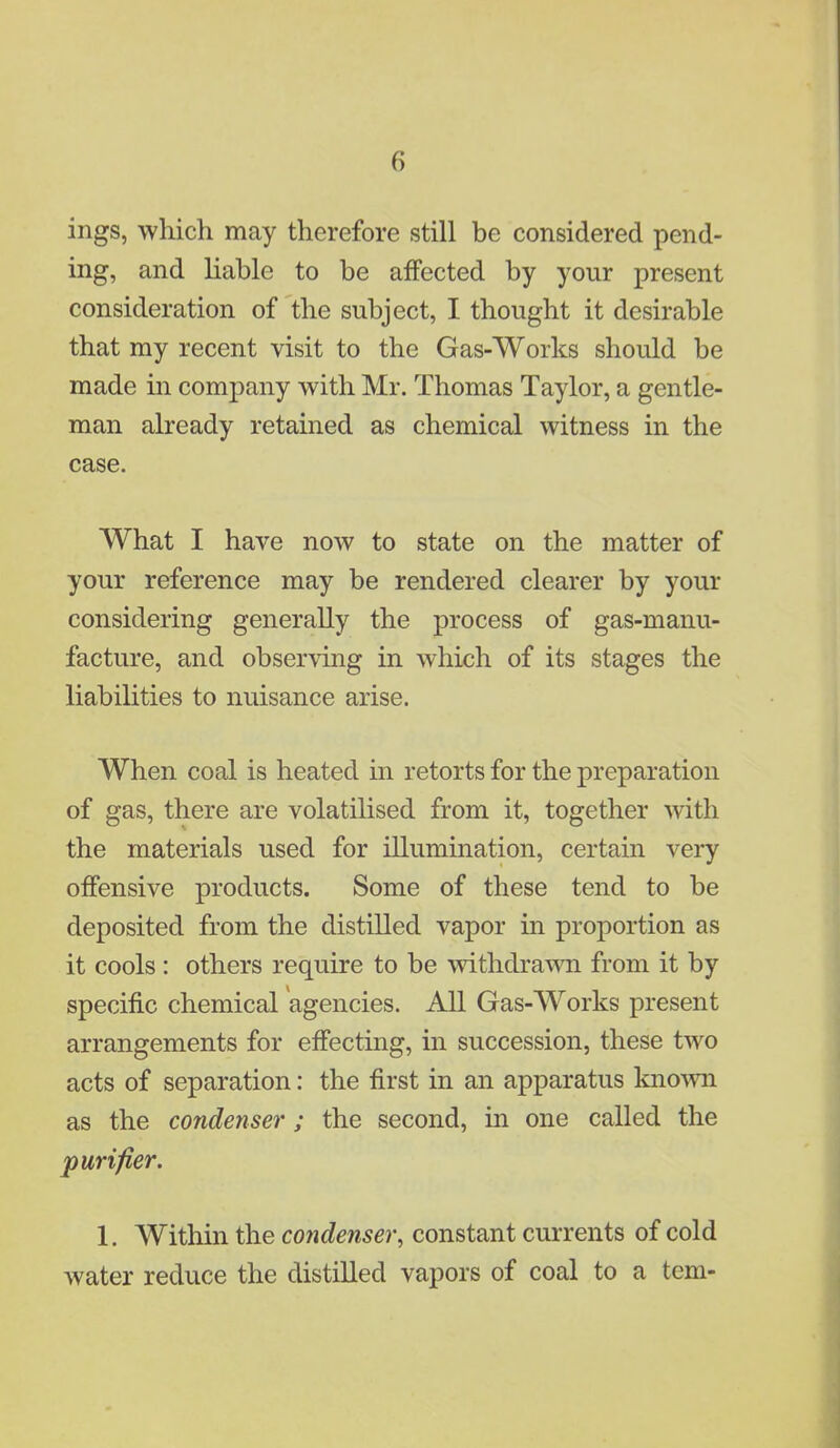 iligs, which may therefore still be considered pend- ing, and liable to be affected by your present consideration of the subject, I thought it desirable that my recent visit to the Gas-Works should be made in company with Mr. Thomas Taylor, a gentle- man already retained as chemical witness in the case. What I have now to state on the matter of your reference may be rendered clearer by your considering generally the process of gas-manu- facture, and observing in which of its stages the liabilities to nuisance arise. When coal is heated in retorts for the preparation of gas, there are volatilised from it, together with the materials used for illumination, certain very offensive products. Some of these tend to be deposited from the distilled vapor in proportion as it cools : others require to be withdrawn from it by specific chemical agencies. All Gas-Works present arrangements for effecting, in succession, these two acts of separation: the first in an apparatus known as the condenser; the second, in one called the purifier. 1. Within the condenser, constant currents of cold water reduce the distilled vapors of coal to a tern-