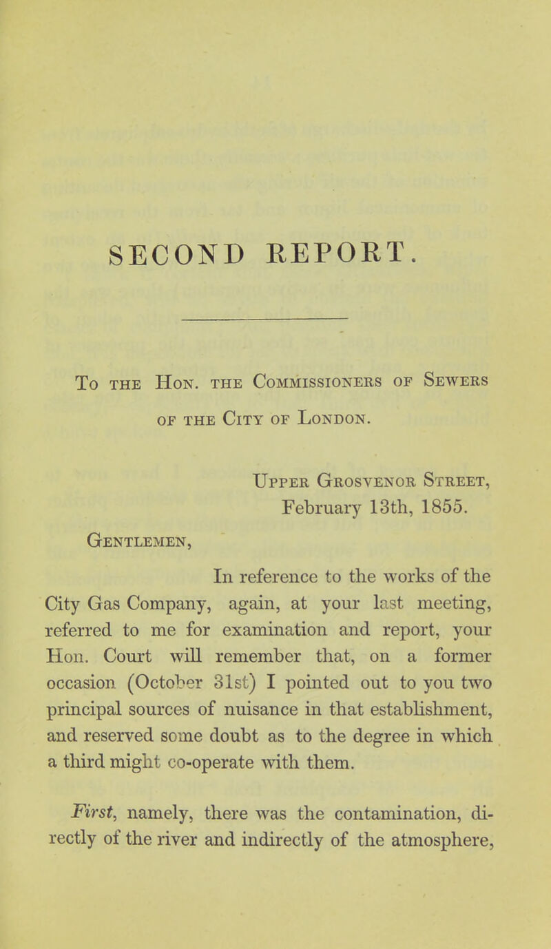 SECOND REPORT. To the Hon. the Commissioners of Sewers of the City of London. Upper Grosvenor Street, February 13th, 1855. Gentlemen, In reference to the works of the City Gas Company, again, at your last meeting, referred to me for examination and report, your Hon. Court will remember that, on a former occasion (October 31st) I pointed out to you two principal sources of nuisance in that establishment, and reserved some doubt as to the degree in which a third might co-operate with them. First, namely, there was the contamination, di- rectly of the river and indirectly of the atmosphere,