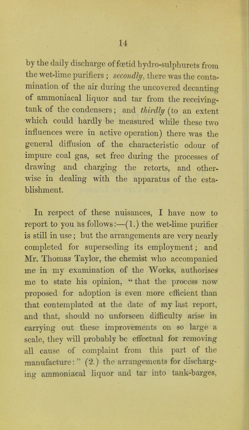 by the daily discharge of foetid hydro-sulphurets from the wet-lime purifiers ; secondly, there was the conta- mination of the air during the uncovered decanting of ammoniacal liquor and tar from the receiving- tank of the condensers; and thirdly (to an extent which could hardly be measured while these two influences were in active operation) there was the general diffusion of the characteristic odour of impure coal gas, set free during the processes of drawing and charging the retorts, and other- wise in dealing with the apparatus of the esta- blishment. In respect of these nuisances, I have now to report to you as follows:—(1.) the wet-lime purifier is still in use; but the arrangements are very nearly completed for superseding its employment; and Mr. Thomas Taylor, the chemist who accompanied me in my examination of the Works, authorises me to state his opinion,  that the process now proposed for adoption is even more efficient than that contemplated at the date of my last report, and that, should no unforseen difficulty arise in carrying out these improvements on so large a scale, they will probably be effectual for removing all cause of complaint from this part of the manufacture: (2.) the arrangements for discharg- ing ammoniacal liquor and tar into tank-barges.