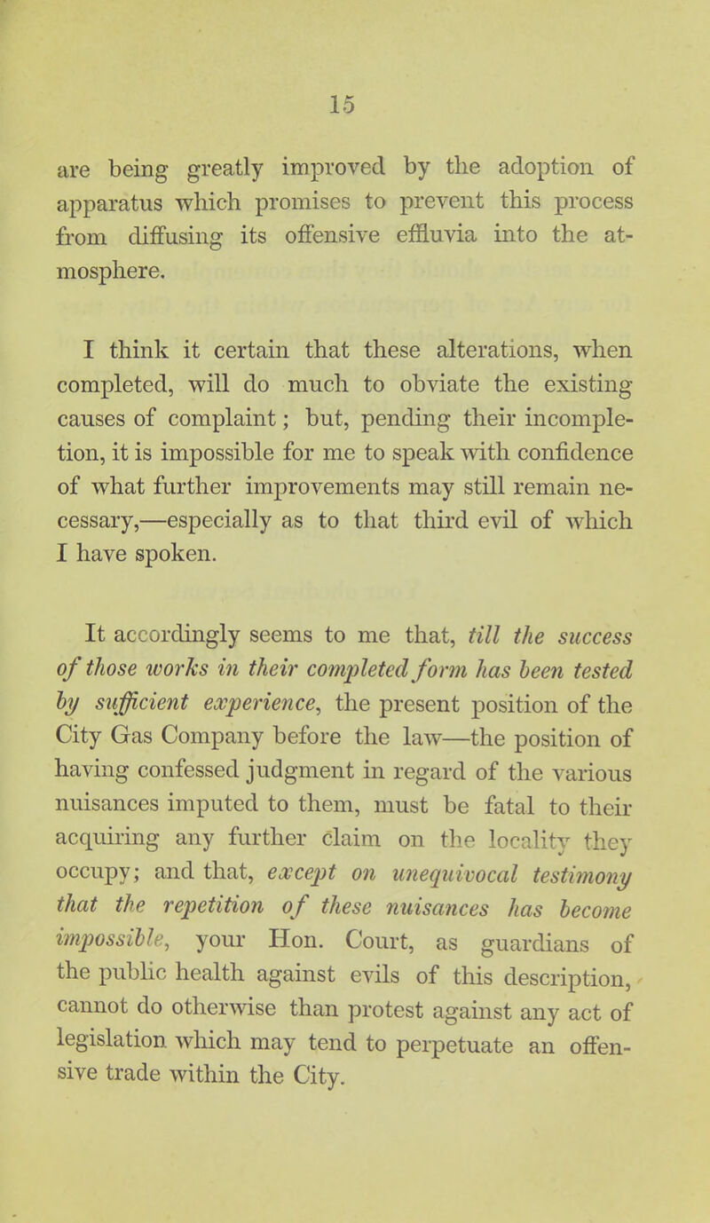 are being greatly improved by the adoption of apparatus which promises to prevent this process from diffusing its offensive effluvia into the at- mosphere. I think it certain that these alterations, when completed, will do much to obviate the existing causes of complaint; but, pending their incomple- tion, it is impossible for me to speak with confidence of what further improvements may still remain ne- cessary,—especially as to that third evil of which I have spoken. It accordingly seems to me that, till the success of those ivorks in their completed form has been tested by sufficient experience, the present position of the City Gas Company before the law—the position of having confessed judgment in regard of the various nuisances imputed to them, must be fatal to their acquiring any further claim on the locality they occupy; and that, except on unequivocal testimony that the repetition of these nuisances has become impossible, your Hon. Court, as guardians of the public health against evils of this description, cannot do otherwise than protest against any act of legislation which may tend to perpetuate an offen- sive trade within the City.