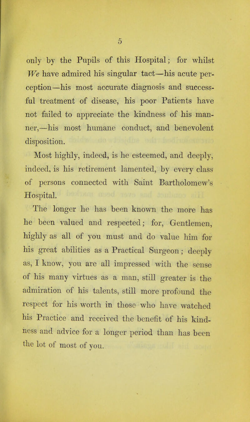 only by the Pupils of this Hospital; for whilst We have admired his singular tact—his acute per- ception—his most accurate diagnosis and success- ful treatment of disease, his poor Patients have not failed to appreciate the kindness of his man- ner,—his most humane conduct, and benevolent disposition. Most highly, indeed, is he esteemed, and deeply, indeed, is his retirement lamented, by every class of persons connected with Saint Bartholomew's Hospital. The longer he has been known the more has he been valued and respected; for, Gentlemen, highly as all of you must and do value him for his great abilities as a Practical Surgeon; deeply as, I know, you are all impressed with the sense of his many virtues as a man, still greater is the admiration of his talents, still more profound the respect for his worth in those who have watched his Practice and received the benefit of his kind- ness and advice for a longer period than has been the lot of most of you.