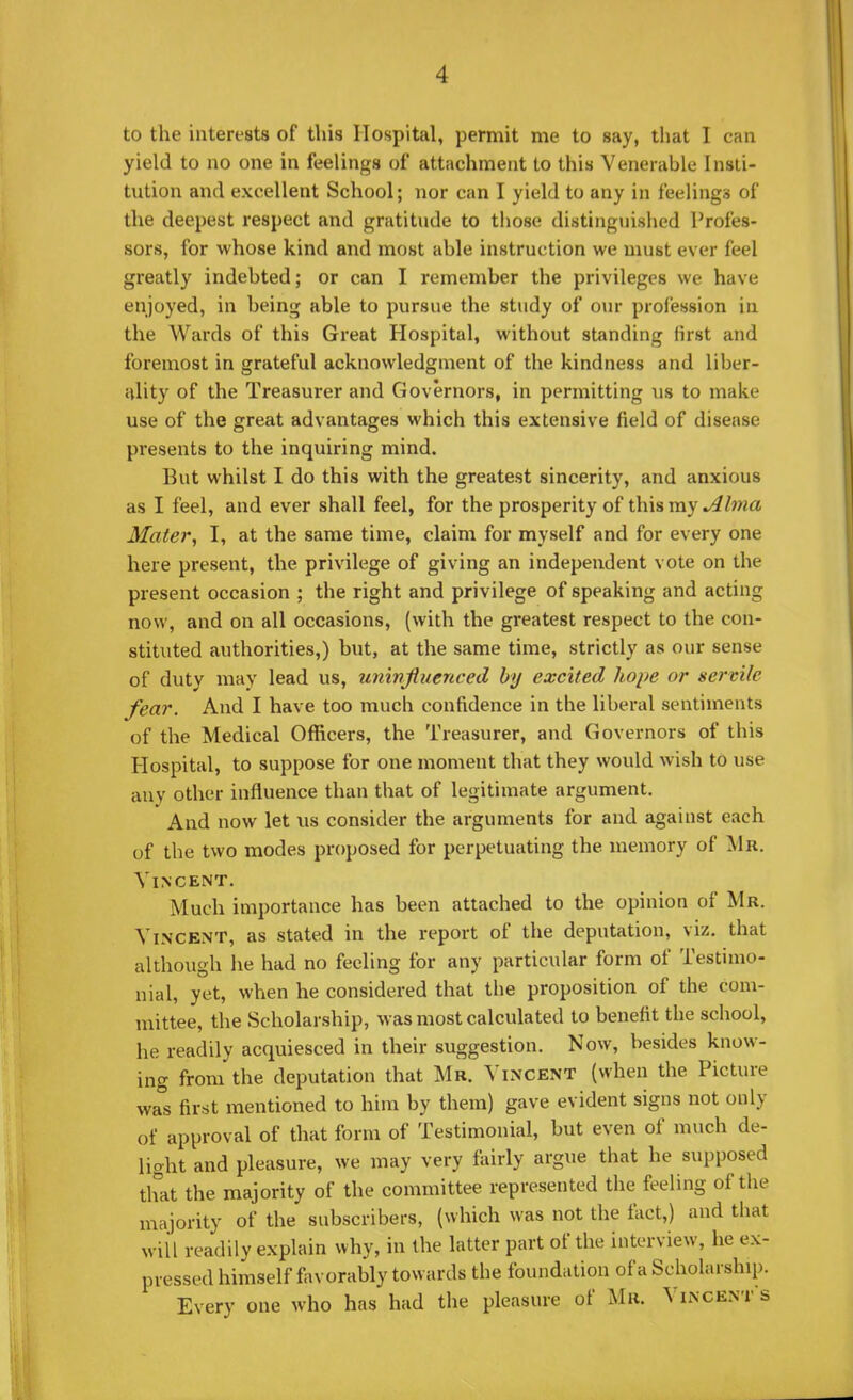 to the interests of this Hospital, permit me to say, that I can yield to no one in feelings of attachment to this Venerable Insti- tution and excellent School; nor can I yield to any in feelings of the deepest respect and gratitude to those distinguished Profes- sors, for whose kind and most able instruction we must ever feel greatly indebted; or can I remember the privileges we have enjoyed, in being able to pursue the study of our profession in the Wards of this Great Hospital, without standing first and foremost in grateful acknowledgment of the kindness and liber- ality of the Treasurer and Governors, in permitting us to make use of the great advantages which this extensive field of disease presents to the inquiring mind. But whilst I do this with the greatest sincerity, and anxious as I feel, and ever shall feel, for the prosperity of this my Alma Mater, I, at the same time, claim for myself and for every one here present, the privilege of giving an independent vote on the present occasion ; the right and privilege of speaking and acting now, and on all occasions, (with the greatest respect to the con- stituted authorities,) but, at the same time, strictly as our sense of duty may lead us, uninfluenced by excited hope or servile fear. And I have too much confidence in the liberal sentiments of the Medical Officers, the Treasurer, and Governors of this Hospital, to suppose for one moment that they would wish to use any other influence than that of legitimate argument. And now let us consider the arguments for and against each of the two modes proposed for perpetuating the memory of Mb. Vincent. Much importance has been attached to the opinion of Mr. Vincent, as stated in the report of the deputation, viz. that although he had no feeling for any particular form of Testimo- nial, yet, when he considered that the proposition of the com- mittee, the Scholarship, was most calculated to benefit the school, he readily acquiesced in their suggestion. Now, besides know- ing from the deputation that Mr. Vincent (when the Picture was first mentioned to him by them) gave evident signs not only of approval of that form of Testimonial, but even of much de- light and pleasure, we may very fairly argue that he supposed that the majority of the committee represented the feeling of the majority of the subscribers, (which was not the fact,) and that will readily explain why, in the latter part of the interview, he ex- pressed himself fovorably towards the foundation ofa Scholarship. Every one who has had the pleasure of Mr. Vincents