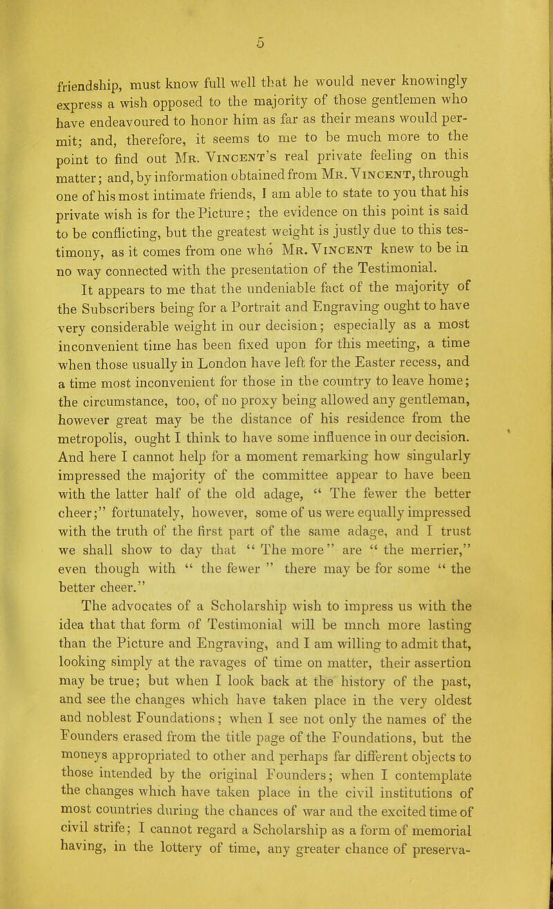 friendship, must know full well that he would never knowingly express a wish opposed to the majority of those gentlemen who have endeavoured to honor him as far as their means would per- mit; and, therefore, it seems to me to be much more to the point to find out Mb. Vincent's real private feeling on this matter; and, by information obtained from Mr. Vincent, through one of his most intimate friends, I am able to state to you that his private wish is for the Picture; the evidence on this point is said to be conflicting, but the greatest weight is justly due to this tes- timony, as it comes from one who Mr. Vincent knew to be in no way connected with the presentation of the Testimonial. It appears to me that the undeniable fact of the majority of the Subscribers being for a Portrait and Engraving ought to have very considerable weight in our decision; especially as a most inconvenient time has been fixed upon for this meeting, a time when those usually in London have left for the Easter recess, and a time most inconvenient for those in the country to leave home; the circumstance, too, of no proxy being allowed any gentleman, however great may be the distance of his residence from the metropolis, ought I think to have some influence in our decision. And here I cannot help for a moment remarking how singularly impressed the majority of the committee appear to have been with the latter half of the old adage,  The fewer the better cheer; fortunately, however, some of us were equally impressed with the truth of the first part of the same adage, and I trust we shall show to day that  The more are  the merrier, even though with  the fewer  there may be for some  the better cheer. The advocates of a Scholarship wish to impress us with the idea that that form of Testimonial will be mnch more lasting than the Picture and Engraving, and I am willing to admit that, looking simply at the ravages of time on matter, their assertion may be true; but when I look back at the history of the past, and see the changes which have taken place in the very oldest and noblest Foundations; when I see not only the names of the Founders erased from the title page of the Foundations, but the moneys appropriated to other and perhaps far different objects to those intended by the original Founders; when I contemplate the changes which have taken place in the civil institutions of most countries during the chances of war and the excited time of civil strife; I cannot regard a Scholarship as a form of memorial having, in the lottery of time, any greater chance of preserva-