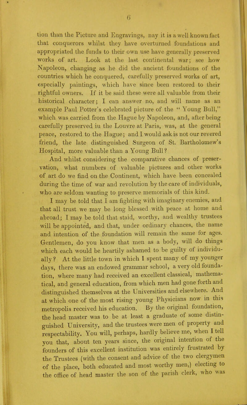 tion than the Picture and Engravings, nay it is a well known fact that conquerors whilst they have overturned foundations and appropriated the funds to their own use have generally preserved works of art. Look at the last continental war; see how Napoleon, changing as he did the ancient foundations of the countries which he conquered, carefully preserved works of art, especially paintings, which have since been restored to their rightful owners. If it be said these were all valuable from their historical character; I can answer no, and will name as an example Paul Potter's celebrated picture of the  Young Bull, which was carried from the Hague by Napoleon, and, after being carefully preserved iu the Louvre at Paris, was, at the general peace, restored to the Hague; and I would ask is not our revered friend, the late distinguished Surgeon of St. Bartholomew's Hospital, more valuable than a Young Bull? And whilst considering the comparative chances of preser- vation, what numbers of valuable pictures and other works of art do we find on the Continent, which have been concealed during the time of war and revolution by the care of individuals, who are seldom wanting to preserve memorials of this kind. I may be told that I am fighting with imaginary enemies, and that all trust we may be long blessed with peace at home and abroad; I may be told that staid, worthy, and wealthy trustees will be appointed, and that, under ordinary chances, the name and intention of the foundation will remain the same for ages. Gentlemen, do you know that men as a body, will do things which each would be heartily ashamed to be guilty of individu- ally ? At the little town in which I spent many of my younger days, there was an endowed grammar school, a very old founda- tion, where many had received an excellent classical, mathema- tical, and general education, from which men had gone forth and distinguished themselves at the Universities and elsewhere. And at which one of the most rising young Physicians now in this metropolis received his education. By the original foundation, the head master was to be at least a graduate of some distin- guished University, and the trustees were men of property and respectability. You will, perhaps, hardly believe me, when I tell you that, about ten years since, the original intention of the founders of this excellent institution was entirely frustrated by the Trustees (with the consent and advice of the two clergymen of the place, both educated and most worthy men,) electing to the office of head master the son of the parish clerk, who was