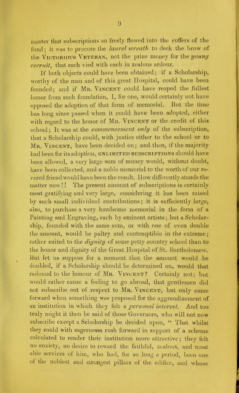 1) master that subscriptions so freely flowed into the coffers of the fund; it was to procure the laurel wreath to deck the hrovv of the Victorious Veteran, not the prize money for the young recruit, that each vied with each in zealous ardour. If both objects could have been obtained; if a Scholarship, worthy of the man and of this great Hospital, could have been founded; and if Mr. Vincent could have reaped the fullest honor from such foundation, I, for one, would certainly not have opposed the adoption of that form of memorial. But the time has long since passed when it could have been adopted, either with regard to the honor of Mr. Vincent or the credit of this school; It was at the commencement only of the subscription, that a Scholarship could, with justice either to the school or to Mr. Vincent, have been decided on; and then, if the majority had been for its adoption, unlimited subscriptions should have been allowed, a very large sum of money would, without doubt, have been collected, and a noble memorial to the worth of our re- vered friend would have been the result. How differently stands the matter now !! The present amount of subscriptions is certainly most gratifying and very large, considering it has been raised by such small individual contributions; it is sufficiently kirge, also, to purchase a very handsome memorial in the form of a Painting and Engraving, each by eminent artists; but a Scholar- ship, founded with the same sum, or with one of even double the amount, would be paltry and contemptible in the extreme; rather suited to the dignity of some petty country school than to the honor and dignity of the Great Hospital of St. Bartholomew. But let us suppose for a moment that the amount would be doubled, if a Scholarship should be determined on, would that redound to the honour of Mr. Vincent? Certainly not; but would rather cause a feeling to go abroad, that gentlemen did not subscribe out of respect to Mr. Vincent, but only came forward when something was proposed for the aggrandizement of an institution in which they felt a 2}crsonal interest. And too truly might it then be said of those Governors, who will not now subscribe except a Scholarship be decided upon,  That whilst they could with eagernesss rush forward in support of a scheme calculated to render their institution more attractive; they felt no anxiety, no desire to reward the faithful, zealotrS, and most able services of him, who had, for so long a period, been one of the noblest and strongest pillars of the edifice, and whose