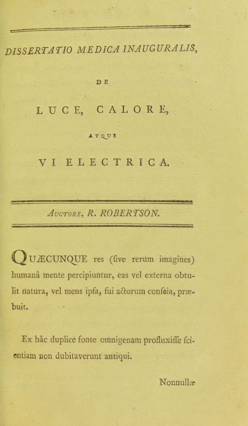 DISSERTATIO MEDICA INAUGURALIS, D E LUCE, CALORE, A T QJJ E VI ELECTRICA, Auctore, R. ROBERTSON. Q U2ECUNQUE res (five rerum imagines) humana, mente percipiuntur, eas vel externa obtu- lit natura, vel mens ipfa, fui aclorum confcia, pras- buit. Ex hac duplice fonte omnigenam profluxiffe fci- entiam non dubitaverunt antiqui. Nonnullct?