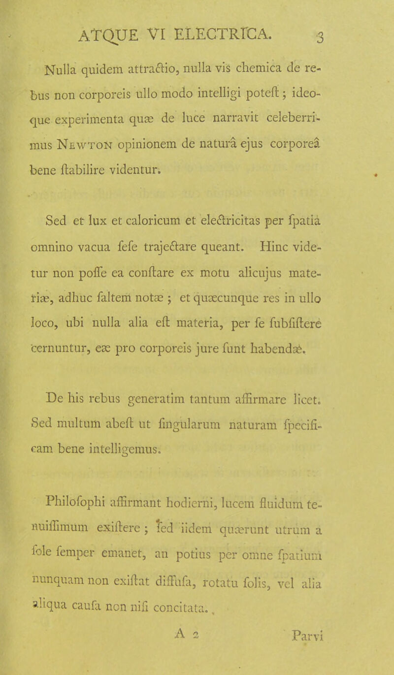 Nulla quidem attra&io, nulla vis chemica de re- bus non corporeis ullo modo intelligi poteft; ideo- que experimenta quse de luce narravit celeberri- mus Newton opinionem de natura ejus corporea bene ftabilire videntur. Sed etr lux et caloricum et ele&ricitas per fpatia omnino vacua fefe traje&are queant. Hinc vide- tur non polfe ea conftare ex motu alicujus mate- tise, adhuc faltem notae j et qusecunque res in ullo loco, ubi nulla alia eft materia, per fe fubfiftere cernuntur, eas pro corporeis jure funt habendae. De his rebus generatim tantum affirmare licet. Sed multum abeft ut fingularum naturam fpecifi- cam bene intelligemus. Philofophi affirmant hodierni, lucem fluidum te- nuiffimum exiftere ; ted iidem qurerunt utrum a fole femper emanet, an potius per omne fpatiuni nunquam non exiftat difFufi, rotatu folis, vel alia ahqua caufi ncn nifi concitata., A 1 Parvi